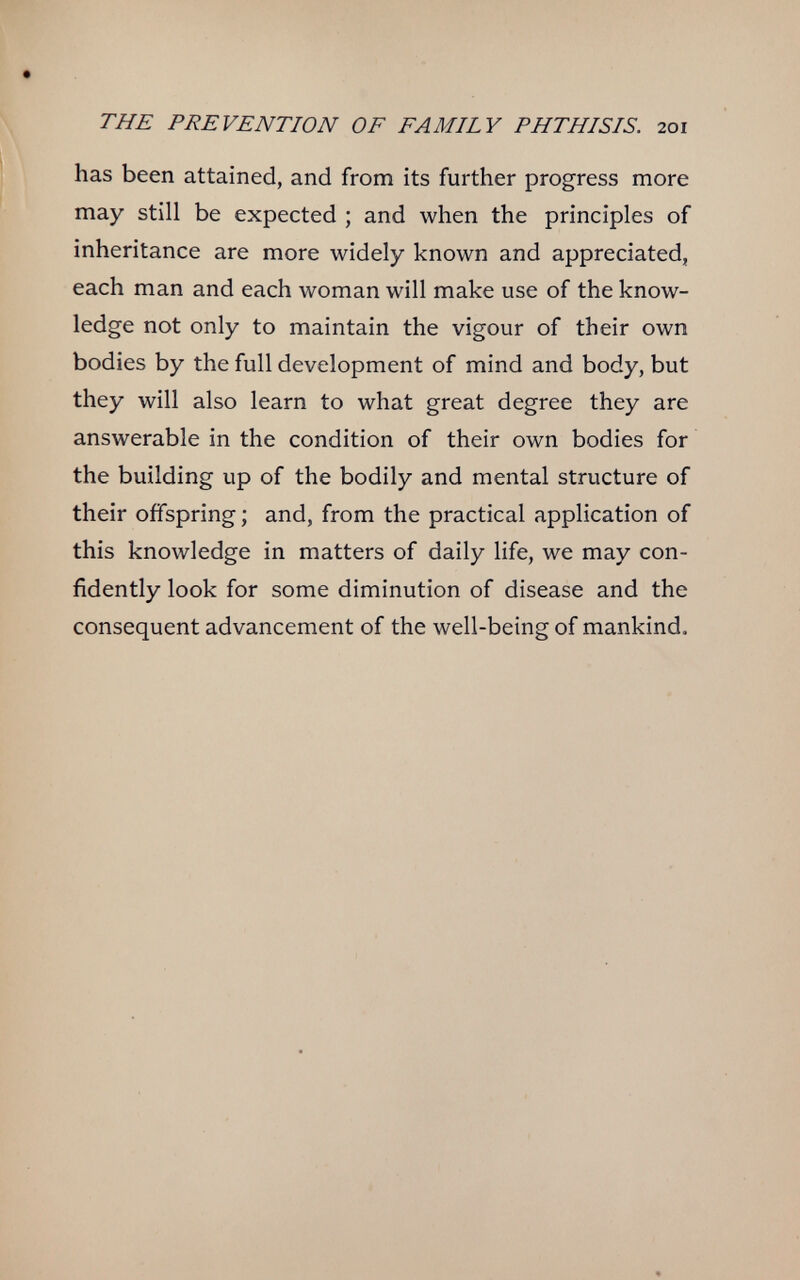 THE PREVENTION OF FAMILY PHTHISIS. 201 has been attained, and from its further progress more may still be expected ; and when the principles of inheritance are more widely known and appreciated, each man and each woman will make use of the know¬ ledge not only to maintain the vigour of their own bodies by the full development of mind and body, but they will also learn to what great degree they are answerable in the condition of their own bodies for the building up of the bodily and mental structure of their offspring ; and, from the practical application of this knowledge in matters of daily life, we may con¬ fidently look for some diminution of disease and the consequent advancement of the well-being of mankind. 4