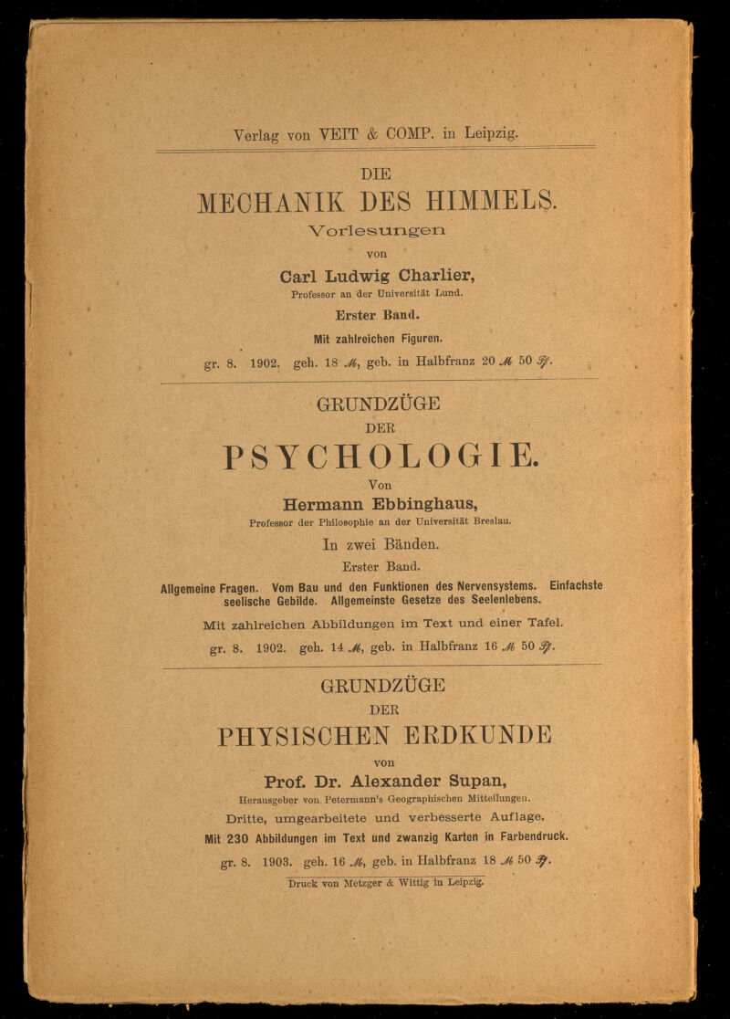 í p. Ш' ЧЬ ■ï-'T ' , ' ' ч/ ' ' ' ^ * '. «г f ' ^ í Verlag von VEIT & COMP, in Leipzig. DIE MECHANIK DES HIMMELS. Vorlesungen von Carl Ludwig Charlier, Professor an der Universität Lund. 4 Erster Band. Mit zahlreichen Figuren, gr. 8. 1902. geh. 18 geb. in Halbfranz 20.^ 50^. ^4^ 1 S i mm GEÜNDZÜGE DEE PSYCHOLOGIE. Von Hermann Ebbinghaus, Professor der PMlosophie an der Universität Breslau. In zwei Bänden. Erster Band. Allgemeine Fragen. Vom Bau und den Funktionen des Nervensystems. Einfachste seelische Gebilde. Allgemeinste Gesetze des Seelenlebens. Mit zahlreichen Abbildungen im Text und einer Tafel. gr. 8. 1902. geh. 14 geb. in Halbfranz 16 Jh 50 ф. ^ •  -, Ji/;. GRUNDZÜGE DEB PHYSISCHEN ERDKUNDE von Prof. Dr. Alexander Supan, Herausgeber von Petermann's Geographischen Mitteilungen. Dritte, umgearbeitete und verbesserte Auflage. ' Mit 230 Abbildungen im Text und zwanzig Karten in Farbendruck, gr. 8. 1903. geh. 16 Jk^ geb. in Halbfranz 18 M 50 V — , • Druck von Metzger & Wittig in Leipzig. , % ÏC'-' 'Л V