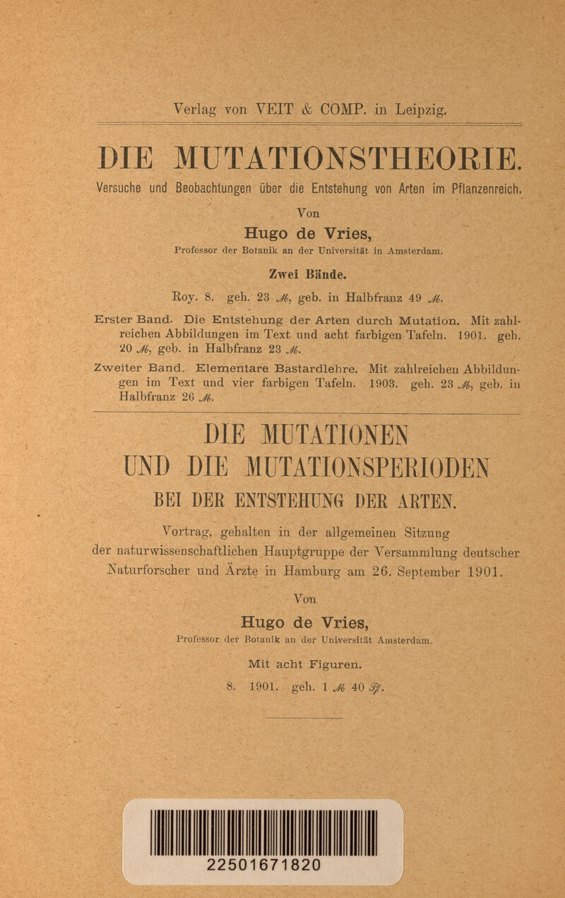 Verlag von VEIT & COMP, in Leipzig. DIE MÜTATIONSTHEORIE. Versuche und Beobachtungen über die Entstehung von Arten iiïi Pflanzenreich. Von Hugo de Vries, Professor der Botanik an der Universität in Amsterdam. Zwei Bände. Eoy. 8. geh. 23 Ji,^ geb. in Halbfi-anz 49 Erster Band. Die Entstehung der Arten durch Mutation. Mit zahl¬ reichen Abbildungen im Text und acht farbigen Tafeln. 1901. geh. 20 geb. in Halbfranz JL Zweiter Band. Elementare Bastardlehre. Mit zahlreichen Abbildun¬ gen im Text und vier farbigen Tafeln. 1903. geh. 23 geb. in Halbfranz 2Q J(,. DIE MUTATIONEN UND DIE MüTATIONSPEßlODEN BEI DER ENTSTEHUNG DER ARTEN. Vortrag, gehalten in der allgemeinen Sitzung der naturwissBDSchaftlichen Hauptgruppe der Versammlung deutscher Naturforscher und Ärzte in Hamburg am 26. September 1901. Von Hugo de Vries, * i Professor der Botanik an der Universität Amsterdam. . u ; ■ Mit acht Figuren. - ; 8. 1901. geh. 1 Jé 40