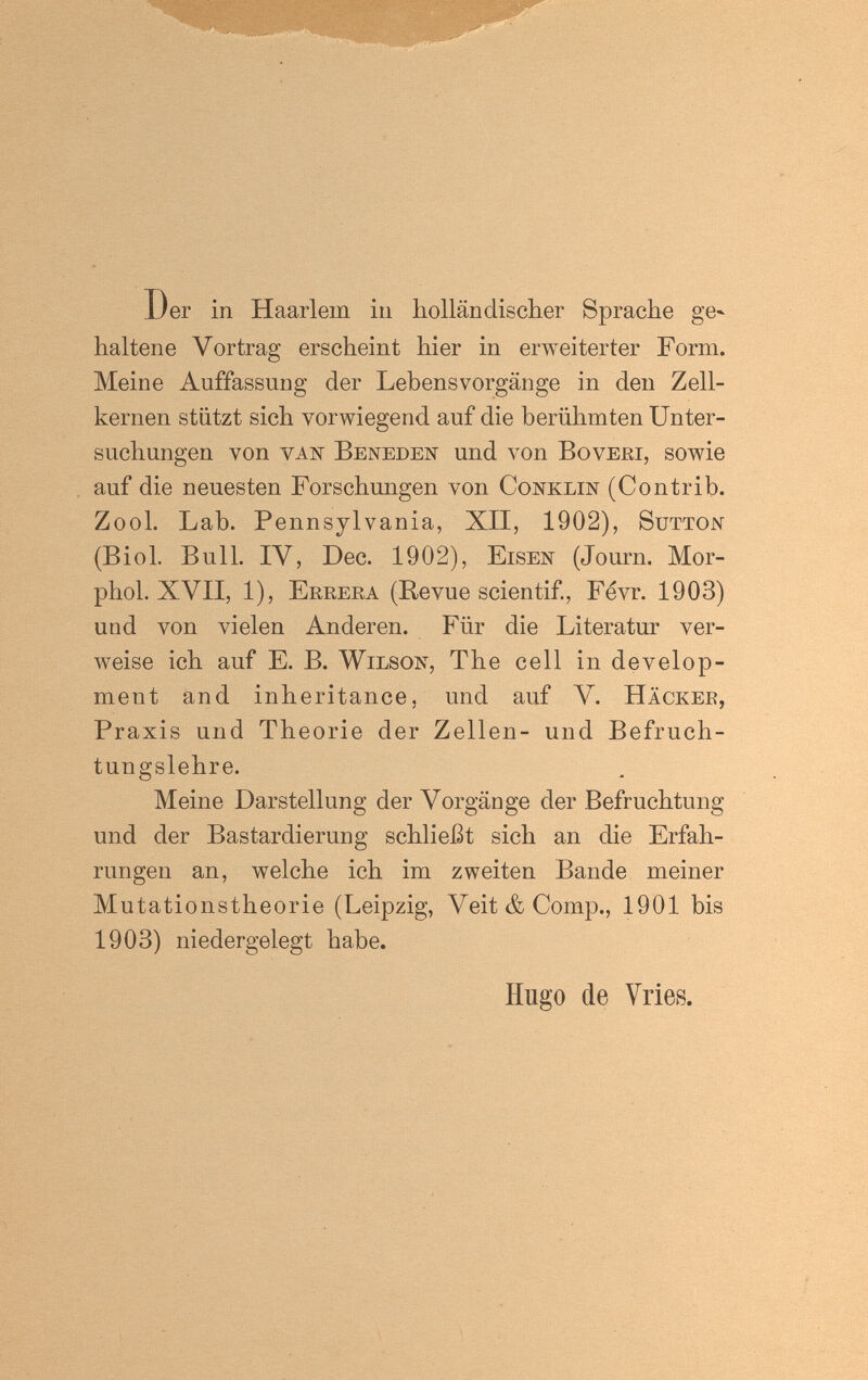 Der in Haarlem in holländischer Sprache ge¬ haltene Vortrag erscheint hier in erweiterter Form. Meine Auffassung der Lebensvorgänge in den Zell¬ kernen stützt sich vorwiegend auf die berühmten Unter¬ suchungen von vaiij Beneden und von Boveei, sowie auf die neuesten Forschungen von Conklin (Contrib. Zool. Lab. Pennsylvania, XII, 1902), Sütton (Biol. Bull. IV, Dec. 1902), Eisen (Journ. Mor- phol. XVII, 1), Erreea (Revue scientif., Fevr. 1903) und von vielen Anderen. Für die Literatur ver¬ weise ich auf E. B. Wilson, The cell in develop¬ ment and inheritance, und auf V. Häckee, Praxis und Theorie der Zellen- und Befruch¬ tungslehre. Meine Darstellung der Vorgänge der Befruchtung und der Bastardierung schließt sich an die Erfah¬ rungen an, welche ich im zweiten Bande meiner Mutationstheorie (Leipzig, Veit & Comp., 1901 bis 1903) niedergelegt habe. Hugo de Vries.