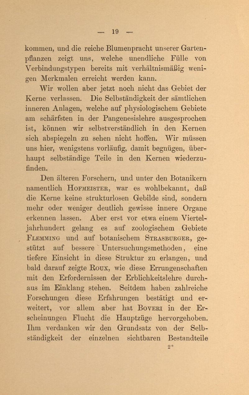 — 19 — kommen, und die reiche Blumenpracht unserer Garten¬ pflanzen zeigt uns, welche unendliche Fülle von Verbindungstypen bereits mit verhältnismäßig weni¬ gen Merkmalen erreicht werden kann. Wir wollen aber jetzt noch nicht das Gebiet der Kerne verlassen. Die Selbständigkeit der sämtlichen inneren Anlagen, welche auf physiologischem Gebiete am schärfsten in der Pangenesislehre ausgesprochen ist, können wir selbstverständlich in den Kernen sich abspiegeln zu sehen nicht hoffen. Wir müssen uns hier, wenigstens vorläuflg, damit begnügen, über¬ haupt selbständige Teile in den Kernen wiederzu¬ finden. Den älteren Forschern, und unter den Botanikern namentlich Hofmeister, war es wohlbekannt, daß die Kerne keine strukturlosen Gebilde sind, sondern mehr oder weniger deutlich gewisse innere Organe erkennen lassen. Aber erst vor etwa einem Viertel¬ jahrhundert gelang es auf zoologischem Gebiete Flemming und auf botanischem Strasbüeger, ge¬ stützt auf bessere ^ Untersuchungsmethoden, eine tiefere Einsicht in diese Struktur zu erlangen, und bald darauf zeigte Roux, wie diese Errungenschaften mit den Erfordernissen der Erblichkeitslehre durch¬ aus im Einklang stehen. Seitdem haben zahlreiche Forschungen diese Erfahrungen bestätigt und er¬ weitert, vor allem aber hat Во veri in der Er¬ scheinungen Flucht die Hauptzüge hervorgehoben. Ihm verdanken wir den Grundsatz von der Selb¬ ständigkeit der einzelnen sichtbaren Bestandteile 2*