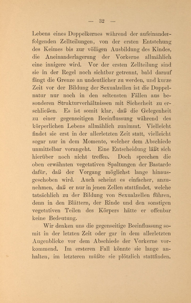 — 32 — Lebens eines Doppelkernes während der aufeinander¬ folgenden Zellteilungen, von der ersten Entstehung des Keimes bis zur völligen Ausbildung des Kindes, die Aneinanderlagerung der Vorkerne allmählich eine innigere wird. Vor der ersten Zellteilung sind sie in der Hegel noch sichtbar getrennt, bald darauf fängt die Grenze an undeutlicher zu werden, und kurze Zeit vor der Bildung der Sexualzellen ist die Doppel- natiir nur noch in den seltensten Fällen aus be¬ sonderen Strukturverhältnissen mit Sicherheit zu er¬ schließen. Es ist somit klar, daß die Gelegenheit zu einer gegenseitigen Beeinflussung während des körperlichen Lebens allmählich zunimmt. Vielleicht findet sie erst in der allerletzten Zeit statt, vielleicht sogar nur in dem Momente, welcher dem Abschiede unmittelbar vorangeht. Eine Entscheidung läßt sich hierüber noch nicht treffen. Doch sprechen die oben erwähnten vegetativen Spaltungen der Bastarde dafür, daß der Vorgang möglichst lange hinaus¬ geschoben wird. Auch scheint es einfacher, anzu¬ nehmen, daß er nur in jenen Zellen stattfindet, welche tatsächlich zu der Bildung von Sexualzellen führen, denn in den Blättern, der Rinde und den sonstigen vegetativen Teilen des Körpers hätte er offenbar keine Bedeutung. Wir denken uns die gegenseitige Beeinñussung so¬ mit in der letzten Zeit oder gar in dem allerletzten Auo^enblicke vor dem Abschiede der Vorkerne vor- kommend. Im ersteren Fall könnte sie lange an¬ halten, im letzteren müßte sie plötzlich stattfinden.