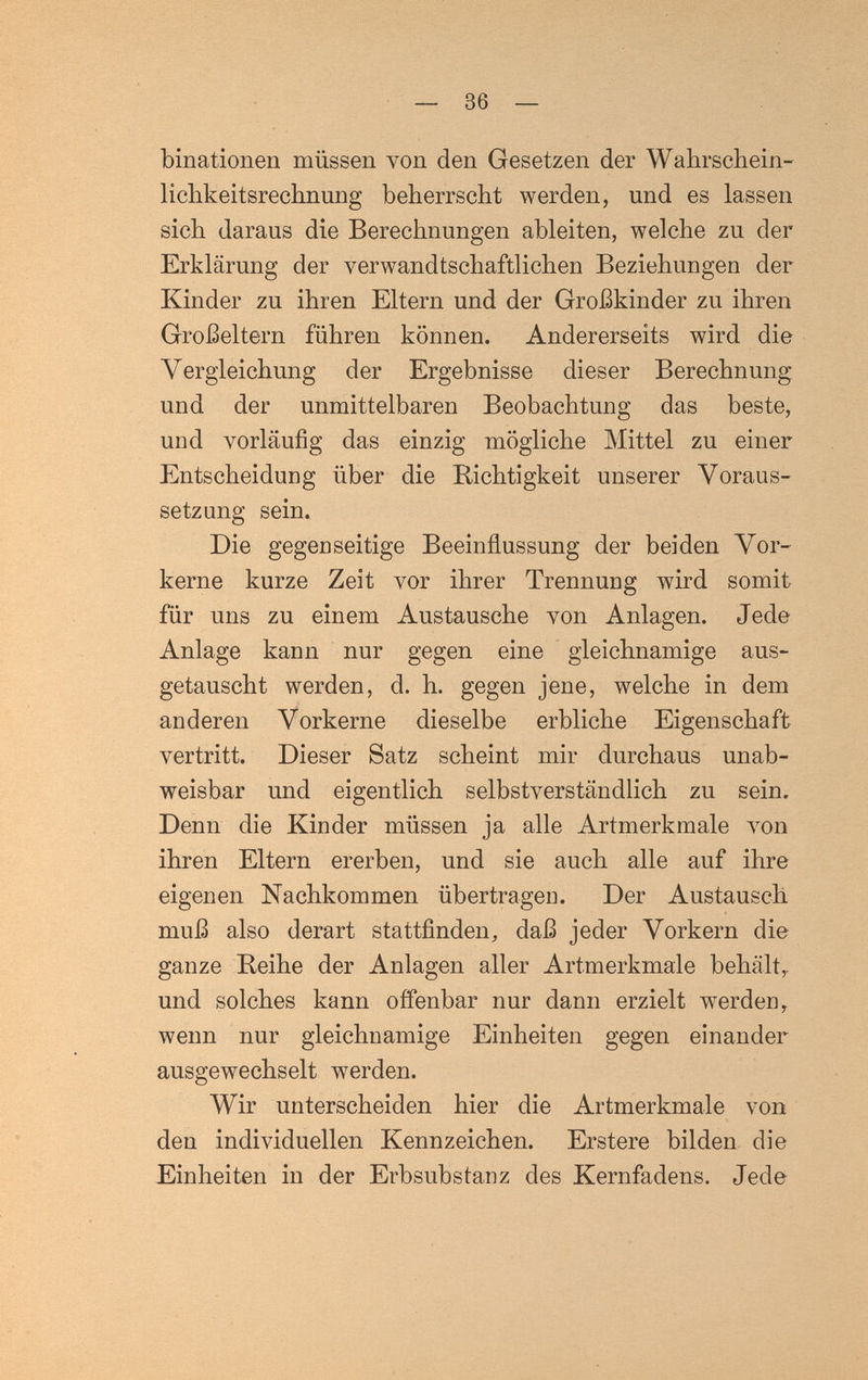 36 — binationen müssen von den Gesetzen der Wahrscbein- lichkeitsrechnung beherrscht werden, und es lassen sich daraus die Berechnungen ableiten, welche zu der Erklärung der verwandtschaftlichen Beziehungen der Kinder zu ihren Eltern und der Großkinder zu ihren Großeltern führen können. Andererseits wird die Vergleichung der Ergebnisse dieser Berechnung und der unmittelbaren Beobachtung das beste, und vorläufig das einzig mögliche Mittel zu einer Entscheidung über die Richtigkeit unserer Voraus¬ setzung sein. Die gegenseitige Beeinflussung der beiden Vor¬ kerne kurze Zeit vor ihrer Trennung wird somit für uns zu einem Austausche von Anlagen. Jede Anlage kann nur gegen eine gleichnamige aus¬ getauscht werden, d. h. gegen jene, welche in dem anderen Vorkerne dieselbe erbliche Eigenschaft vertritt. Dieser Satz scheint mir durchaus unab¬ weisbar und eigentlich selbstverständlich zu sein. Denn die Kinder müssen ja alle Artmerkmale люп ihren Eltern ererben, und sie auch alle auf ihre eigenen Nachkommen übertragen. Der Austausch muß also derart stattfinden, daß jeder Vorkern die ganze Reihe der Anlagen aller Artmerkmale behält,, und solches kann offenbar nur dann erzielt werden, wenn nur gleichnamige Einheiten gegen einander ausgewechselt werden. Wir unterscheiden hier die Artmerkmale von den individuellen Kennzeichen. Erstere bilden die Einheiten in der Erbsubstanz des Kernfadens. Jede