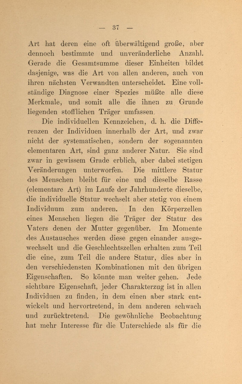 — 37 — Art hat deren eine oft überwältigend große, aber dennoch bestimmte und unveränderliche Anzahl. Gerade die Gesamtsumme dieser Einheiten bildet dasjenige, was die Art von allen anderen, auch von ihren nächsten Verwandten unterscheidet. Eine voll¬ ständige Diagnose einer Spezies müßte alle diese Merkmale, und somit alle die ihnen zu Grunde liegenden stofí'lichen Träger umfassen, Die individuellen Kennzeichen, d. h. die Diffe¬ renzen der Individuen innerhalb der Art, und zwar nicht der systematischen, sondern der sogenannten elementaren Art, sind ganz anderer Natur. Sie sind zwar in gewissem Grade erblich, aber dabei stetigen Veränderungen unterworfen. Die mittlere Statur des Menschen bleibt für eine und dieselbe Basse (elementare Art) im Laufe der Jahrhunderte dieselbe, die individuelle Statur wechselt aber stetig von einem Individuum zum anderen. In den Körperzellen eines Menschen liegen die Träger der Statur des Vaters denen der Mutter gegenüber. Im Momente des Austausches werden diese gegen einander ausge¬ wechselt und die Geschlechtszellen erhalten zum Teil die eine, zum Teil die andere Statur, dies aber in den verschiedensten Kombinationen mit den übrigen Eigenschaften. So könnte man weiter gehen. Jede sichtbare Eigenschaft, jeder Charakterzug ist in allen Individuen zu finden, in dem einen aber stark ent¬ wickelt und hervortretend, in dem anderen schwach und zurücktretend. Die ge\vöhnliche Beobachtung hat mehr Interesse für die Unterschiede als für die