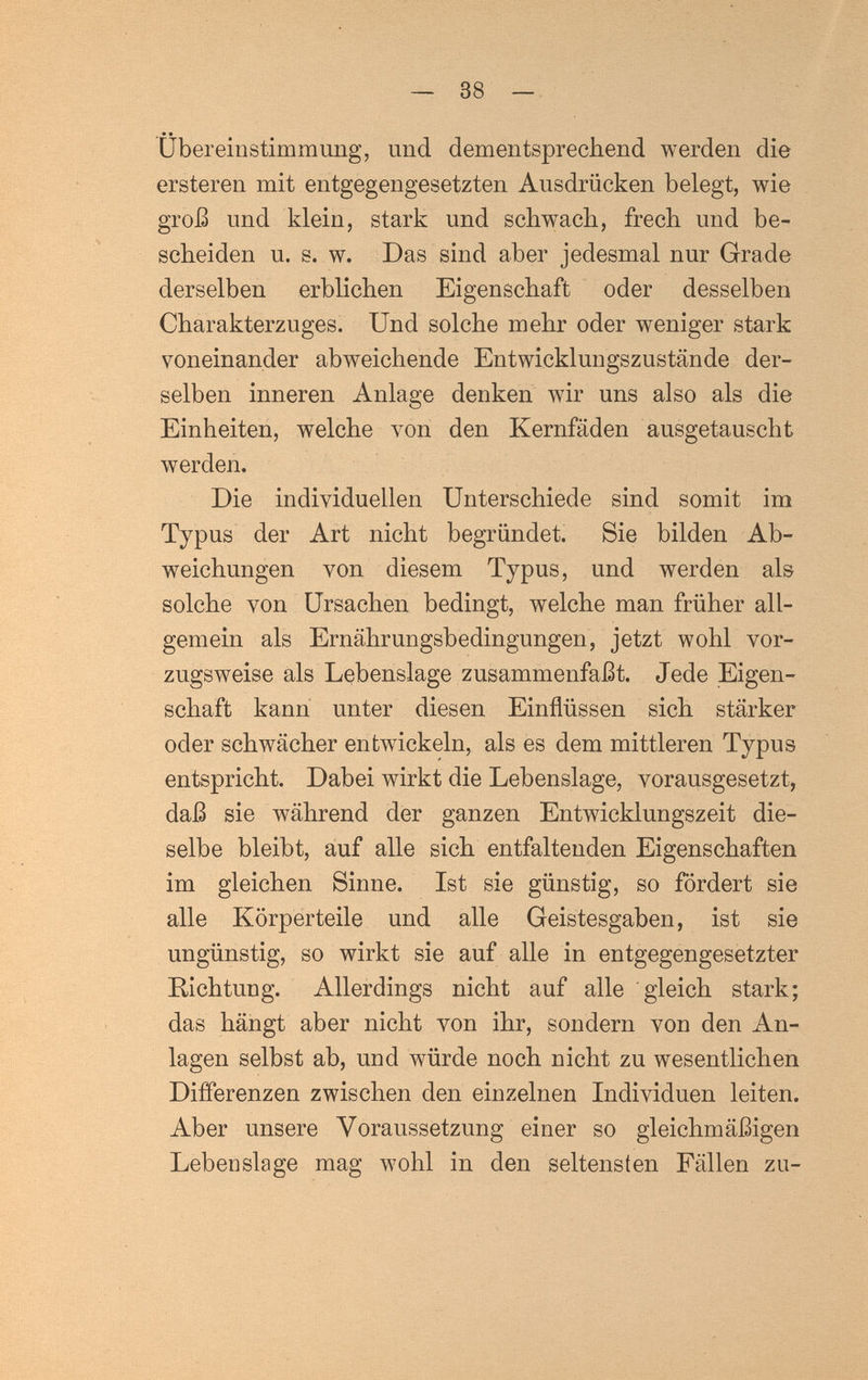 — 38 — Übereinstimmung, und dementsprechend werden die ersteren mit entgegengesetzten Ausdrücken belegt, wie groß und klein, stark und schwach, frech und be¬ scheiden u. s. w. Das sind aber jedesmal nur Grade derselben erblichen Eigenschaft oder desselben Charakterzuges. Und solche mehr oder weniger stark voneinander abweichende Entwicklungszustände der¬ selben inneren Anlage denken wir uns also als die Einheiten, welche von den Kernfäden ausgetauscht werden. Die individuellen Unterschiede sind somit im Typus der Art nicht begründet. Sie bilden Ab¬ weichungen von diesem Typus, und werden als solche von Ursachen bedingt, welche man früher all¬ gemein als Ernährungsbedingungen, jetzt wohl vor¬ zugsweise als Lebenslage zusammenfaßt. Jede Eigen¬ schaft kann unter diesen Einflüssen sich stärker oder schwächer entwickeln, als es dem mittleren Typus entspricht. Dabei wirkt die Lebenslage, vorausgesetzt, daß sie während der ganzen Entwicklungszeit die¬ selbe bleibt, auf alle sich entfaltenden Eigenschaften im gleichen Sinne. Ist sie günstig, so fördert sie alle Körperteile und alle Geistesgaben, ist sie ungünstig, so wirkt sie auf alle in entgegengesetzter Richtung. Allerdings nicht auf alle gleich stark; das hängt aber nicht von ihr, sondern von den An¬ lagen selbst ab, und würde noch nicht zu wesentlichen Differenzen zwischen den einzelnen Individuen leiten. Aber unsere Voraussetzung einer so gleichmäßigen Lebenslage mag wohl in den seltensten Fällen zu-