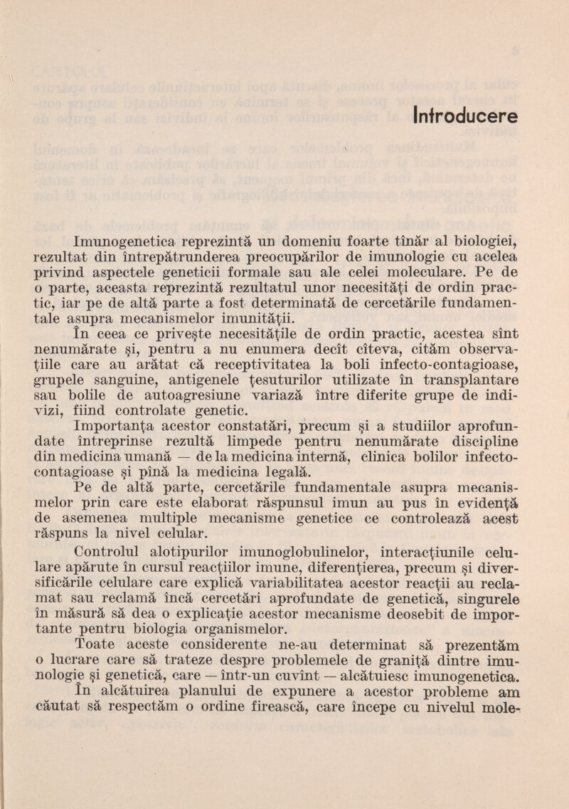 Infroducere Imunogenetica reprezintâ un domeniu foarte tînâr al biologici, rezultat din întrepâtrnnderea preocnpârilor de imnnologie en acelea privind aspectele geneticii formale san ale celei moleculare. Pe de o parte, aceasta reprezintâ reznltatnl nnor necesitâti de ordin prac- tic, iar pe de alta parte a fost determinata de eercetârile fundamen- tale asupra mecanismelor imunitâtii. în ceea ce priveste necesitâtile de ordin practic, acestea sînt nennmârate §i, pentrn a nn enumera decît cîteva, citâm observa- tiile care an arâtat câ receptiyitatea la boli infecto-contagioase, grnpele sanguine, antigenele tesuturilor utilizate in transplantare sau bolile de autoagresiune variazâ între diferite grupe de indi- vizi, fiind controlate genetic. Importanza acestor constatàri, precum si a studiilor aprofun- date întreprinse rezultâ limpede pentru nenumârate discipline din medicina umana — de la medicina interna, clinica bolilor infecto- contagioase si pînâ la medicina legala. Pe de alta parte, eercetârile fundamentale asupra mecanis melor prin care este élaborât râspunsul imun au pus în evidenza de asemenea multiple mécanisme genetice ce controleazâ acest râspuns la nivel celular. Controlul alotipurilor imunoglobulinelor, interactiunile celu- lare apârute în cursul reactiilor imune, diferentierea, precum si diver- sificârile celulare care explicâ variabilitatea acestor reactii au récla mât sau reclama încâ cercetâri aprofundate de genetica, singurele în mâsurâ sa dea o explicatie acestor mécanisme deosebit de impor tante pentru biologia organismelor. Toate aceste considerente ne-au déterminât sa prezentâm o lucrare care sa trateze despre problemele de granita dintre imu- nologie §i genetica, care — într-un cuvînt — alcâtuiesc imunogenetica. în aleâtuirea planului de expunere a acestor problème am câutat sa respectâm o ordine fireascâ, care începe cu nivelul mole-