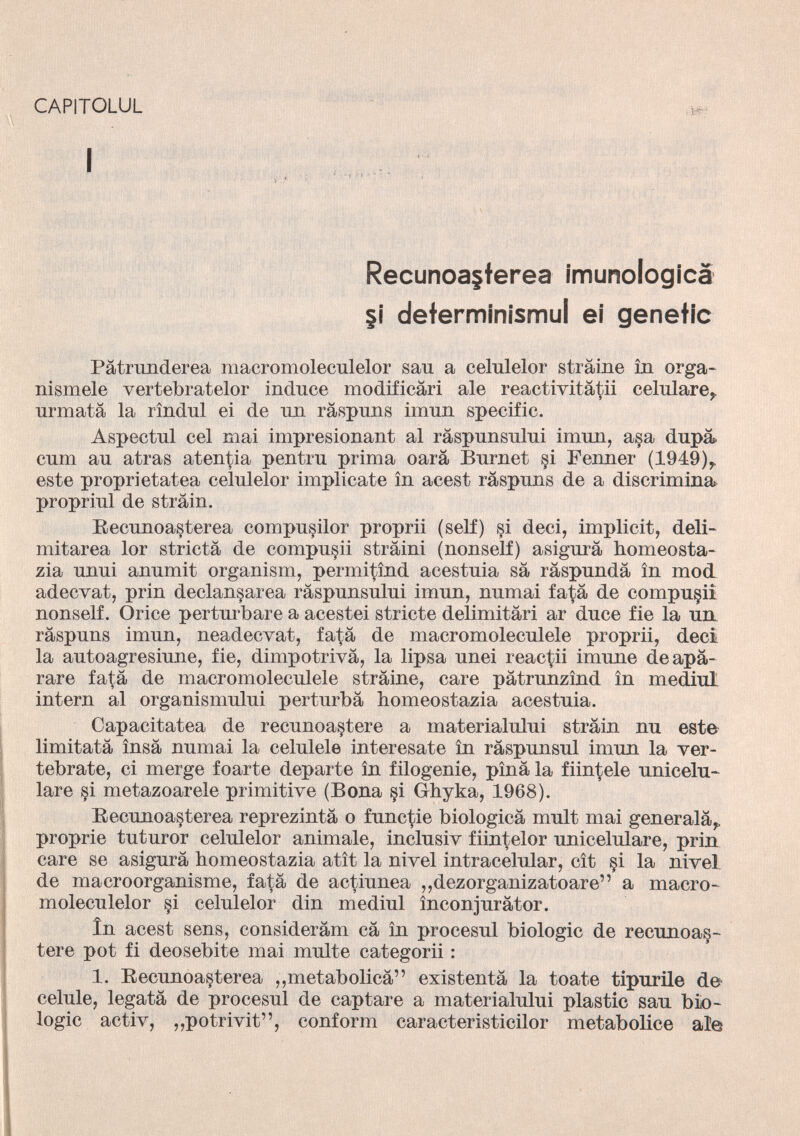 CAPITOLUL I Recunoa§terea imunologica |i determinismul ei genetic Pàtrunderea macromoleculelor san a celulelor strame in orga- nismele vertebratelor induce modificàri ale reactivitàtii celulare, urmatà la rìndul ei de un ràspuns imun specific. Aspectul cel mai impresionant al ràspunsului imun, asa dupà. cum au atras atentia pentru prima oarà Burnet si Fenner (1949),, este proprietatea celulelor implicate in acest ràspuns de a discrimina propriul de strain. Beeunoasterea compusilor proprii (self) si deci, implicit, deli- mitarea lor strictà de computi stràini (nonself) asigurà homeosta- zia unui anumit organism, permitìnd acestuia sà ràspundà in mod adecvat, prin declan^area ràspunsului imun, numai fatà de computi nonself. Orice perturbare a acestei stricte delimitàri ar duce fie la un ràspuns imun, neadecvat, fatà de macromoleculele proprii, deci la autoagresiune, fie, dimpotrivà, la lipsa unei reagii imune deapà- rare fatà de macromoleculele stràine, care pàtrunzìnd in mediul intern al organismului perturba homeostazia acestuia. Capacitatea de recunoastere a materialului stràin nu este limitatà ìnsà numai la eelulele interesate in ràspunsul imun la ver tebrate, ci merge foarte departe in filogenie, pìnà la finitele unicelu- lare si metazoarele primitive (Bona §i Ghyka, 1968). Beeunoasterea reprezintà o functie biologicà mult mai generalà,, proprie tuturor celulelor animale, inclusiv fiintelor unicelulare, prin care se asigurà homeostazia atìt la nivel intraeelular, cìt §i la nivel de macroorganisme, fatà de actiunea ,,dezorganizatoare” a macro moleculelor §i celulelor din mediul ìnconjuràtor. In acest sens, consideràm cà in procesul biologie de recunoa§- tere pot fi deosebite mai multe categorii : 1. Beeunoasterea „metabolica” existentà la toate tipurile de celule, legatà de procesul de captare a materialului plastic sau bio logie activ, „potrivit”, conform caracteristicilor metabolice ale