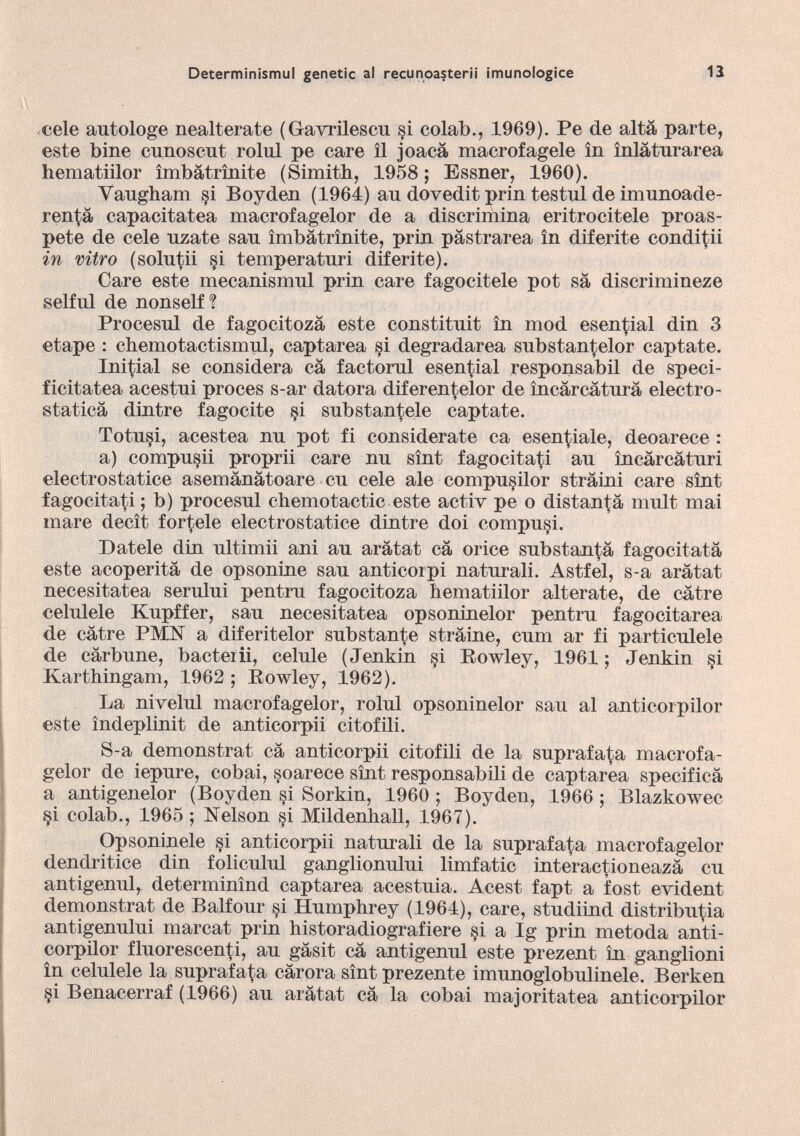 cele autologe nealterate (Gavrilescu si colab., 1969). Pe de alta parte, este bine cunoscut rolul pe care il joacà macrofagele in inlàtnrarea hematiilor ìmbàtrìnite (Simith, 1958; Essner, 1960). Vaugham §i Boyden (1964) an doyedit prin testul de imunoade- ren^à capacitatea macrofagelor de a discrimina eritrocitele proas- pete de cele nzate san ìmbàtrìnite, prin pàstrarea in diferite condili in vitro (solutii §i temperatnri diferite). Care este mecanismnl prin care fagocitele pot sa diserimineze selful de nonself ? Procesul de fagocitozà este constitnit in mod esencial din 3 etape : ehemotactismul, captarea §i degradarea snbstantelor captate. Iniziai se considera cà factornl esencial responsabil de speci- ficitatea acestni proces s-ar datora diferen^elor de ìncàrcàtnrà electro stática dintre fagocite §i substancie captate. Totu§i, acestea nn pot fi considerate ca esentale, deoarece : a) compusii proprii care nn sìnt fagocitaci an ìncàrcàturi electrostatice asemànàtoare cn cele ale compusilor stràini care sìnt fagocitaci ; b) procesnl chemotactic este activ pe o distarà mnlt mai mare decìt tortele electrostatice dintre doi computi. Datele din nltimii ani an aràtat cà orice snbstanCà fagocitata este acoperità de opsonine san anticorpi naturali. Astfel, s-a aràtat necesitatea semini pentrn fagocitoza hematiilor alterate, de eàtre celulele Knpffer, san necesitatea opsoninelor pentrn fagocitarea de eàtre PMN a diferitelor substanCe stràine, cnm ar fi particulele de càrbune, bacterii, celnle (Jenkin si Eowley, 1961; Jenkin §i Karthingam, 1962 ; Eowley, 1962). La nivelul macrofagelor, rolnl opsoninelor san al anticorpilor este ìndeplinit de anticorpii citofili. S-a demonstrat cà anticorpii citofili de la suprafaCa macrofa gelor de iepure, cobai, soarece sìnt responsabili de captarea specificà a antigenelor (Boyden si Sorkin, 1960 ; Boyden, 1966 ; Blazkowec §i colab., 1965 ; Nelson si Mildenhall, 1967). Opsoninele si anticorpii naturali de la suprafaCa macrofagelor dendritice din foliculul ganglionnlni limfatic interacCioneazà cu antigenul, determinìnd captarea acestnia. Acest fapt a fost evident demonstrat de Balfour §i Hnmphrey (1964), care, stndiind distribuya antigenului marcat prin historadiografiere §i a Ig prin metoda anti corpilor fluorescenCi, an gàsit cà antigenul este prezent in ganglioni in celulele la suprafaCa càrora sìnt prezente imunoglobulinele. Berken §i Benacerraf (1966) an aràtat cà la cobai majoritatea anticorpilor