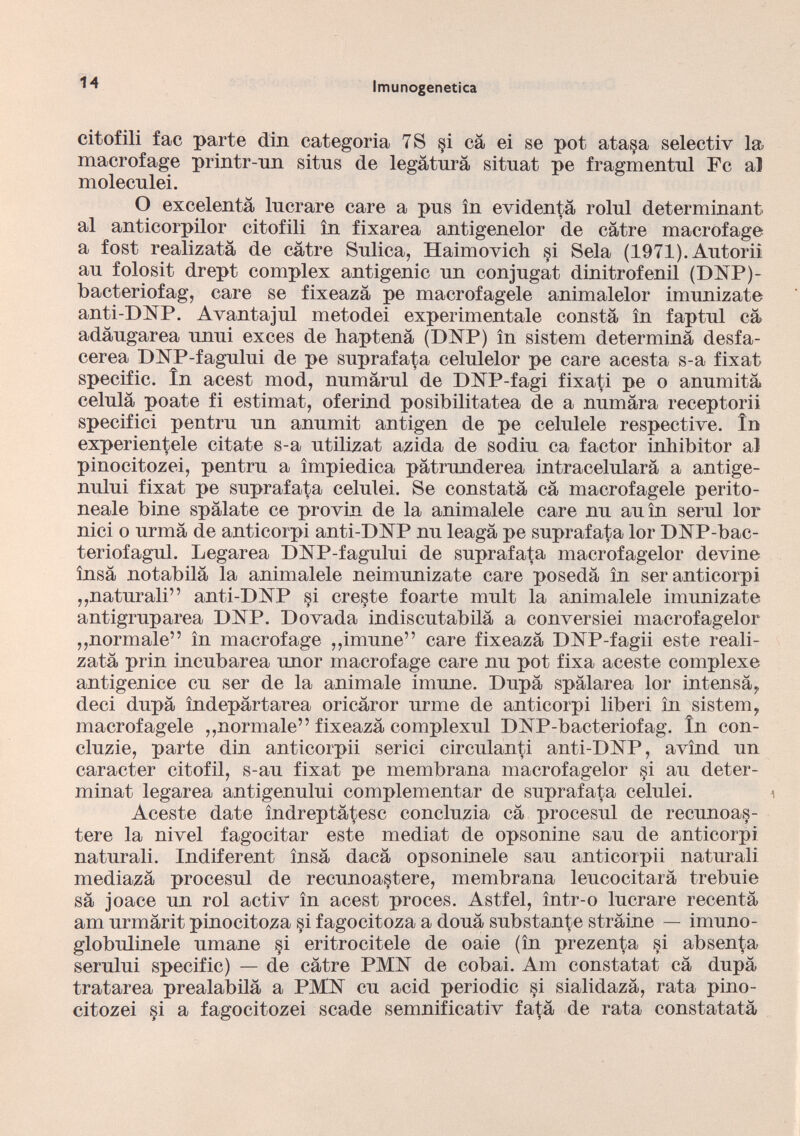 citofili fac parte din categoria 7S §i cà ei se pot ata§a selectiv la macrofage printr-nn sitns de legatura sitnat pe fragmentnl Fc al molecnlei. O excelentà lucrare care a pus in evi denta rolul determinant al anticorpilor citofili in fixarea antigenelor de càtre macrofage a fost realizatà de càtre Sulica, Haimovich si Seia (1971). Autoriì au folosit drept complex antigenic un conjugat di ni trofeo il (DNP)- bacteriofag, care se fixeazà pe macrofagele animalelor imunizate anti-DNP. Avantajul metodei experimentale consta in faptul cà adàugarea unui exces de haptenà (DNP) in sistem determinà desfa- cerea DNP-fagului de pe suprafata celulelor pe care acesta s-a fixat specific. In acest mod, numàrul de DNP-fagi fixati pe o anumità celulà poate fi estimat, oferind posibilitatea de a numàra receptorii specifici pentru un anumit antigen de pe celulele respective. in experientele citate s-a utilizai azida de sodiu ca factor inhibitor al pinocitozei, pentru a ìmpiedica pàtrunderea intracelularà a antige- nului fixat pe suprafata celulei. Se constatà cà macrofagele perito neale bine spàlate ce provin de la animalele care nu auìn semi lor nici o urmà de anticorpi anti-DNP nu leagà pe suprafata lor DNP-bac- teriofagul. Legarea DNP-fagului de suprafata macrofagelor devine insà notabilà la animalele neimunizate care posedà in ser anticorpi „naturali” anti-PLSTP §i creste foarte mult la animalele imunizate antigruparea DNP. Dovada indiscutabilà a conversici macrofagelor „normale” in macrofage „imune” care fixeazà DNP-fagii este reali zatà prin incubarea unor macrofage care nu pot fixa aceste complexe antigenice cu ser de la animale imune. Dupà spàlarea lor intensà, deci dupà ìndepàrtarea oricàror urme de anticorpi liberi in sistem, macrofagele „normale” fixeazà complexul DNP-bacteriofag. In con- cluzie, parte din anticorpii serici circulanti anti-DNP, avìnd un caracter citofil, s-au fixat pe membrana macrofagelor si au deter - minat legarea antigenului complementar de suprafata celulei. 1 Aceste date indreptàtesc concluzia cà procesul de recunoas- tere la nivel fagocitar este mediat de opsonine sau de anticorpi naturali. Indiferent insà dacà opsoninele sau anticorpii naturali mediazà procesul de recunoastere, membrana leucocitarà trebuie sà joace un rol activ in acest proces. Astfel, ìntr-o lucrare recentà am urmàrit pinocitoza §i fagocitoza a douà substante stràine — imuno- globulinele umane si eritrocitele de oaie (in prezenta si absen^a serului specific) — de càtre PMI7 de cobai. Am constatai cà dupà tratarea prealabilà a TMN cu acid periodic §i sialidazà, rata pino citozei §i a fagocitozei scade semnificativ fatà de rata constatatà