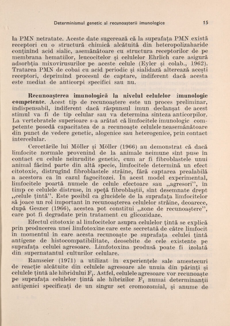 la PMhT netratate. Aceste date sugereazä cä la suprafata PMIsT existä receptori cu o structura chimica alcätuitä din heteropolizaharide continìnd acid sialic, asemänätoare cu structura receptorilor de pe membrana hematiilor, leucocitelor si celulelor Ehrlich care asigurä adsorbtia mixovirusurilor pe aceste celule (Eyler si colab., 1962). Tratarea PMhT de cobai cu acid periodic si sialidazä altereazä acesti receptori, deprimind procesul de captare, indiferent dacä acesta este mediat de anticorpi specifici sau nu. Recunoasterea imunologicä la nivelul celulelor imunologie competente. Acest tip de recunoastere este un proces preliminar, indispensabil, indiferent dacä räspunsul imun declansat de acest stimul va fi de tip celular sau va determina sinteza anticorpilor. La vertebratele superioare s-a arätat cä limfocitele imunologie com petente posedä capacitatea de a recunoaste celulele neasemänätoare din punct de vedere genetic, alogenice sau heterogenice, prin contact intercelular. Cercetärile lui Möller si Möller (1966) au demonstrat cä dacä limfocite normale provenind de la animale neimune sint puse in contact cu celule neinrudite genetic, cum ar fi fibroblastele unui animal fäcind parte din altä specie, limfocitele determinä un efect citotoxic, distrugind fibroblastele sträine, färä captarea prealabilä a acestora ca in cazul fagocitozei. in acest model experimental, limfocitele poartä numele de celule efectoare sau ,,agresori”, in timp ce celulele distruse, in spe^ä fibroblastii, sint desemnate drept ,,celule tintä”. Este posibil ca glucidele de la suprafata limfocitelor sä joace un rol important in recunoasterea celulelor sträine, deoareee, dupä Gesner (1966), acestea pot constitui ,,zone de recunoastere”, care pot fi degradate prin tratament cu glicozidaze. Efectul citotoxic al limfocitelor asupra celulelor tintä se explicä prin producerea unei limfotoxine care este secretatä de cätre limfocit in momentul in care acesta recunoaste pe suprafata celulei tintä antigene de histocompatibilitate, deosebite de cele existente pe suprafata celulei agresoare. Limfotoxina produsä poate fi izolatä din supernatantul culturilor celulare. Ramseier (1971) a utilizat in experientele sale amestecuri de reactie aleätuite din celulele agresoare ale unuia din pärinti si celulele tintä ale hibridului F x . Astfel, celulele agresoare vor recunoa§te pe suprafata celulelor tintä ale hibrizilor numai determinantii antigenici specificati de un singur set cromozomial, si anume de