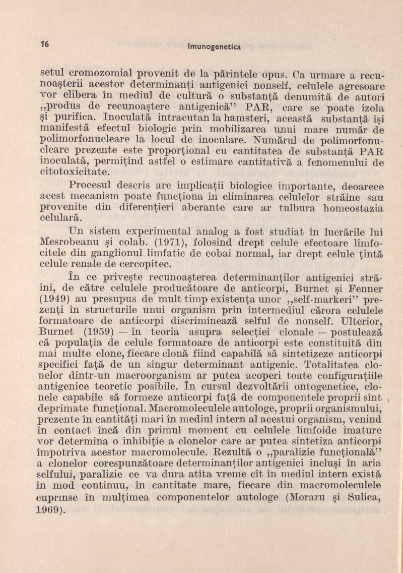 setul cromozomial proven it de la pàrintele opus. Ca urinare a recu- noasterii acestor determinanti antigenici nonself, celulele agresoare vor elibera in medinl de cultura o substantà denumità de autori ,,produs de recunoa§tere antigenicà” PAR, care se poate izola §i purifica. Inoculata intracutan la bamsteri, aceastà substantà isi manifesta efectul biologic prin mobilizarea unni mare numàr de polimorfonucleare la locul de inoculare. Rumami de polimorfonu- cleare prezente este proportional cu cantitatea de substantà PAR inoculatà, permitìnd astfel o estimare cantitativà a fenomenului de citotoxicitate. Procesul descris are implicatii biologice importante, deoarece acest mecanism poate functiona in eliminarea celulelor stràine sau provenite din diferentieri aberante care ar tulbura homeostazia celularà. Un sistem experimental analog a fost studiat in lucràrile lui Mesrobeanu si colab. (1971), folosind drept celule efectoare limfo- citele din ganglionul limfatic de cobai normal, iar drept celule tintà celule renale de cercopitec. in ce priveste recunoa^terea determinantilor antigenici strà ini, de càtre celulele producàtoare de anticorpi, Burnet §i Fenner (1949) au presupus de mult timp existenta unor ,,self-markeri” pre- zenti in structurile unui organism prin intermediul càrora celulele formatoare de anticorpi discrimineazà selful de nonself. Ulterior, Burnet (1959) — in teoria asupra selectiei clonale — postuleazà cà popula^ia de celule formatoare de anticorpi este constituità din mai multe clone, fiecare clonà fiind capabilà sà sintetizeze anticorpi specifici fa^à de un singur determinant antigenic. Totalitatea clo- nelor dintr-un macroorganism ar putea acoperi toate configuratine antigenice teoretic posibile. in cursul dezvoltàrii ontogenetice, clo- nele capabile sà formeze anticorpi fatà de componentele proprii sìnt ^ deprimate functional. Macromoleculele autologe, proprii organismului, prezente in cantitàti mari in mediul intern al acestui organism, venind in contact ìncà din primul moment cu celulele limfoide imature vor determina o inhibitie a clonelor care ar putea sintetiza anticorpi impotriva acestor macromolecule. Rezultà o ,,paralizie func^ionalà” a clonelor corespunzàtoare determinantilor antigenici inclusi in aria selfului, paralizie ce va dura atìta vreine cìt in mediul intern existà in mod continuu, in cantitate mare, fiecare din macromoleculele euprmse in multimea componentelor autologe (Moraru §i Sulica, 1969).