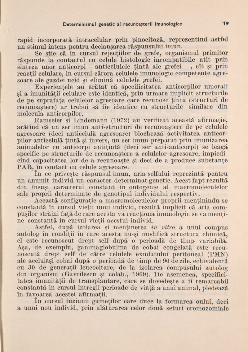 rapici incorporata intracelular prin pinocitozà, reprezentìnd astfel un stimul intens pentru declansarea ràspunsului imnn. Se §tie cà in cursul rejectiilor de grefe, organismul primitor ràspunde la contactui cu celule histologic incompatibile atìt prin sinteza unor anticorpi — anticelulele tinta ale grefei —, cìt si prin reactii celulare, in cursul càrora celulele imunologic competente agre- soare ale gazdei ucid si elimina celulele grefei. Experien^ele au aràtat cà specificitatea anticorpilor umorali si a imunitàtii celulare este identica, prin urmare implicit structurile de pe suprafata celulelor agresoare care recunosc tinta (structuri de recunoastere) ar trebui sa fie identice cu structurile similare din molecula anticorpilor. Ramseier §i Lindemann (1972) au verificat aceastà afirmatie, aràtìnd cà un ser imun anti-structuri de recunoastere de pe celulele agresoare (deci anticelulà agresoare) blocheazà activitatea anticor pilor anticelulà tintà si invers, un ser imun preparai prin imunizarea animalelor cu anticorpi antitintà (deci ser anti-anticorpi) se leagà specific pe structurile de recunoastere a celulelor agresoare, ìmpiedi- cìnd capacitatea lor de a recunoaste si deci de a produce substante PAR, in contact cu celule agresoare. in ce priveste ràspunsul imun, aria selfului reprezintà pentru un anumit individ un caracter determinat genetic. Acest fapt rezultà din ìnsusi caracterul constant in ontogenie al macromoleculelor sale proprii determinate de genotipul individului respeetiv. Aceastà configurale a macromoleculelor proprii mentinìndu-se constantà in cursul vietii unui individ, rezultà implicit cà aria com- pusilor stràini fatà de care acesta va reactiona imunologic se va menti ne constantà in cursul vietii acestui individ. Astfel, dupà izolarea si mentinerea in vitro a unui compus autolog in conditii in care acesta nu-si modificà structura chimicà, el este recunoscut drept self dupà o perioadà de tinrp variabilà. Asa, de exemplu, gammaglobulina de cobai congelatà este recu- noscutà drept self de càtre celulele exudatului peritoneal (PMN) ale aceluiasi cobai dupà o perioadà de timp de 90 de zile, ecbivalentà cu 30 de generatii leucocitare, de la izolarea compusului autolog din organism (Gavrilescu si colab., 1969). De asemenea, specifici tatea imunitàtii de transplantare, care se dovede§te a fi remarcabil constantà in cursul ìntregii perioade de viatà a unui animai, pledeazà in favoarea acestei afirmatii. In cursul fuziunii gametilor care duce la formarea oului, deci a unui nou individ, prin alàturarea celor douà seturi cromozomiale