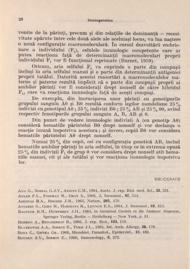 venite de la pärinti, precum §i din rela^iile de dominanda — recesi- vitate aparate íntre cele doua alele ale aceluiaçi locus, va lua na§tere o noua configuratie macromolecularä. In cursui dezvoltärii embrio- nare a individului (ï\), celulele imunologic competente care ar putea reactiona fatä de determinantii macromoleculari proprii individului vor fi functional reprimate (Burnet, 1959). Oricum, aria selfului va cuprinde o parte din compusii inclu§i in aria selfului mamei si o parte din determinantii antigeníci proprii tatälui. Datoritä acestei reasortari a macromoleculelor ma terne si paterne rezultä implicit cä o parte din compusii proprii ai ambilor pärinti vor fi considerari drept nonself de catre hibridul F 1? care va reactiona imunologic fa^a de acesti compuli. De exemplu, din încraciçarea unor pärinti cu genotipurile .grupului sanguin A0 si BO rezultä conform legilor mendeliene 25% indivizi cu genotipul AO ; 25 % indivizi B0 ; 25 % AB si 25 % 00, avínd respectiv fenotipurile grupului sanguin A, B, AB §i 0. Din punct de vedere imunologic indi viz ii A (cu geno tip A0) considera hematiile pärintelui B0 drept nonself §i vor decíanla o reactie imunä ímpotriva acestora ; §i invers, copiii BO vor considera hematiile pärintelui A0 drept nonself. Isumai 25% din copii, cei cu configuraría geneticä AB, includ hematiile ambilor pärinti in aria selfului, in timp ce in extrema opusä 25 % din indivizii F 1 de grup 0 vor considera drept nonself atit hema tiile mamei, cit si ale tatälui si vor reactiona imunologic ímpotriva lor. BIBLIOGRAFIE Ada G., Nossal G. J.V., Austin C.M., 1964, Austr. J. exp. Biol. med. Sei., 42, 331. Adler F.L., Fishman M., Dray S., 1966, J. Immunol., 97, 554. Askonas B.A., Rhodes J.M., 1965, Nature, 205, 470. Attardi G., Cohn M., Haribata K., Lennox E.S., 1964, J. Immunol., 92, 335. Balfour B.M., Humphrey J.H., 1964, in Germinal Centers in the Immune Response, Springer Verlag, Berlin — Heidelberg — New York, p. 81. Berken A., Benacerraf B., 1966, J. exp. Med., 123, 119. Blazkowec A.A., Sorkin E., Turk J.L., 1965, Int. Arch. Allergy, 28, 178. Bona C., Ghyka Gr.. 1968, Microbiol. Parazitol., Epidemiol., 13, 489. Boyden S.V., Sorkin E., 1960, Immunology, 3, 272.