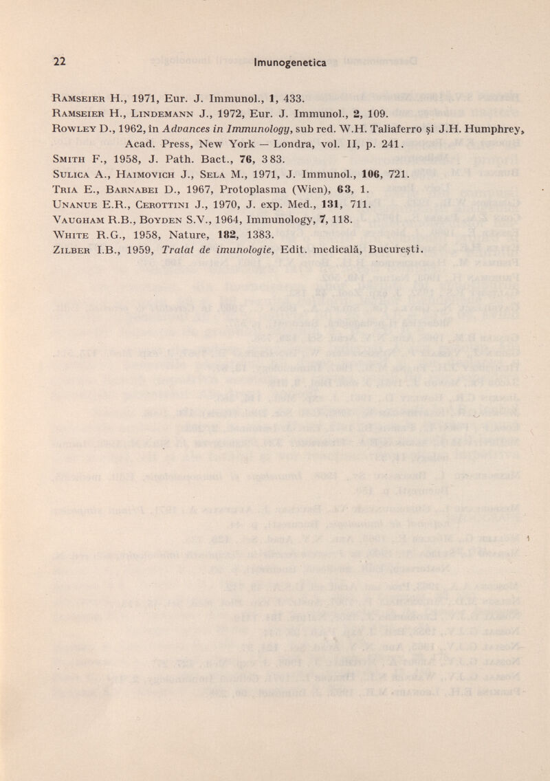 Ramseier H., 1971, Eur. J. Immunol., 1, 433. Ramseier H., Lindemann J., 1972, Eur. J. Immunol., 2, 109. Rowley D., 1962, in Advances in Immunology, sub red. W.H. Taliaferro si J.H. Humphrey, Acad. Press, New York — Londra, vol. II, p. 241. Smith F., 1958, J. Path. Bact., 76, 3 83. Sulica A., Haimovich J., Sela M., 1971, J. Immunol., 106, 721. Tria E., Barnabei D., 1967, Protoplasma (Wien), 63, 1. Unanue E.R., Cerottini J., 1970, J. exp. Med., 131, 711. Yaugham R.B., Boyden S.V., 1964, Immunology, 7, 118. White R.G., 1958, Nature, 182, 1383. Zilber I.B., 1959, Tratat de imunologie, Edit, medicala, Bucuresti.