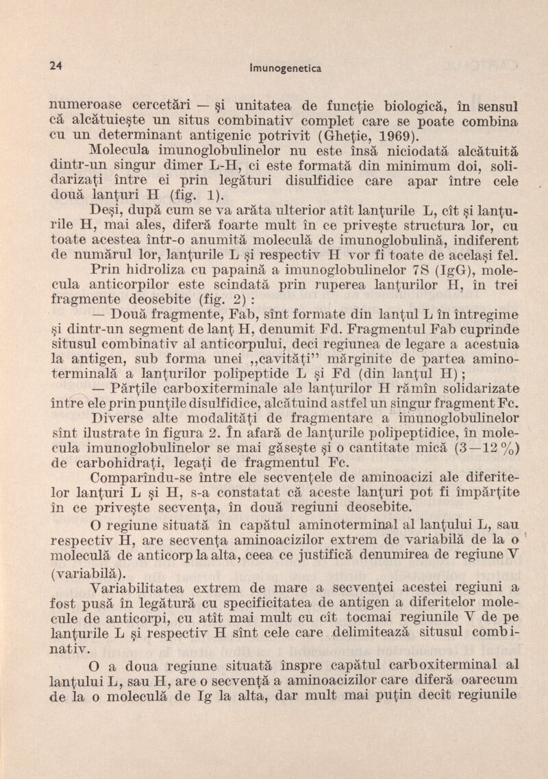 numeroase cercetâri — §i unitatea de functie biologica, in sensul câ alcâtuieste un situs combinativ complet care se poate combina cu un determinant antigenic potrivit (Ghetie, 1969). Molécula imunoglobulinelor nu este însà niciodatá alcâtuitâ dintr-un singur dimer L-H, ci este formata din minimum doi, soli- darizati între ei prin legâturi disulfidice care apar între cele doua lanturi H (fig. 1). De§i, dupa cum se va arata ulterior atît lanturile L, cît si lantu- rile H, mai ales, diferâ foarte mult în ce priveste structura lor, eu tóate acestea într-o anumitâ molécula de imunoglobulinâ, indiferent de numârul lor, lanturile L si respectiv H vor fi tóate de acelasi fel. Prin hidroliza eu papainâ a imunoglobulinelor 7S (IgG), molé cula anticorpilor este scindatâ prin ruperea lanturilor H, în trei fragmente deosebite (fig. 2) : — Doua fragmente, Fab, sînt formate din lantul L în întregime si dintr-un segment de lant H, denumit Fd. Fragmentul Fab cuprinde situsul combinativ al anticorpului, deci regiunea de legare a acestuia la antigen, sub forma unei ,,cavitati” mârginite de partea amino- terminalá a lanturilor polipeptide L si Fd (din langui H) ; — Partile carboxiterminale ale lanturilor H râmîn solidarizate între eie prin puntile disulfidice, aleâtuind astfel un singur fragment Fc. Diverse alte modalitâti de fragmentare a imunoglobulinelor sînt ilústrate în figura 2. în afarâ de lanturile polipeptidice, în molé cula imunoglobulinelor se mai gâseste si o cantitate mica (3—12%) de carbohidrati, legati de fragmentul Fc. Comparîndu-se între ele secventele de aminoacizi ale diferite- lor lanturi L §i H, s-a constatât câ aceste lanturi pot fi impartite în ce priveste seeventa, în doua regiuni deosebite. O regiune situata în capâtul aminoterminal al lantului L, sau respectiv H, are seeventa aminoacizilor extrem de variabilâ de la o molécula de anticorp la alta, ceea ce justifica denumirea de regiune Y (variabilâ). Yariabilitatea extrem de mare a seeventei acestei regiuni a fost pusâ în legatura cu specificitatea de antigen a diferitelor mole cule de anticorpi, cu atît mai mult cu cît toemai regiunile Y de pe lanturile L §i respectiv H sînt cele care delimiteazá situsul combi nativ. O a doua regiune situata înspre capâtul carboxiterminal al lantului L, sau H, are o seeventa a aminoacizilor care diferâ oarecum de la o moleculâ de Ig la alta, dar mult mai putin decît regiunile