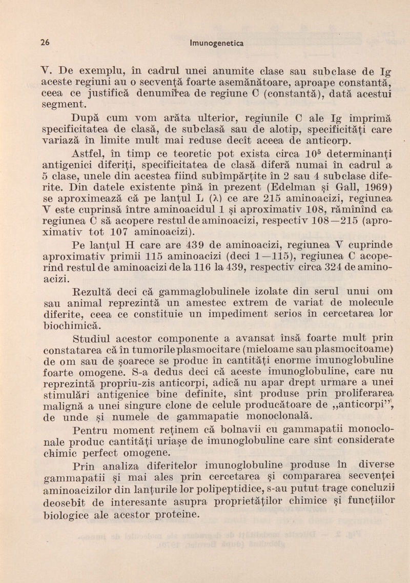 Y. De exemplu, in cadmi unei annmite clase sau subclase de lg aceste regiuni au o secventä foarte asemänätoare, aproape constantä, ceea ce justifica denumilea de regiune C (constantä), data acestui segment. Dupa cum vom arata ulterior, regiunile C ale Ig imprima specificitatea de clasä, de sub clasä sau de alotip, specificità^ care variazä in limite mult mai reduse decît aceea de anticorp. Astfel, in timp ce teoretic pot exista circa IO 5 determinanti antigenici diferiti, specificitatea de clasä diferä numai in cadmi a 5 clase, únele din acestea fiind sub impartite in 2 sau 4 subclase dife rite. Din datele existente pina in prezent (Edelman §i Gall, 1969) se aproximeazä cä pe lantul L (A) ce are 215 aminoacizi, regiunea Y este cuprinsä între aminoacidul 1 si aproximativ 108, ramînînd ca regiunea C sä acopere restul de aminoacizi, respectiv 108—215 (apro ximativ tot 107 aminoacizi). Pe lantul H care are 439 de aminoacizi, regiunea Y cuprinde aproximativ primii 115 aminoacizi (deci 1—115), regiunea C acope- rind restul de aminoacizi de la 116 la 439, respectiv circa 324 de amino acizi. Rezulta deci cä gammaglobulinele izolate din semi unui ora sau animal reprezintä un amestec extrem de variat de molecule diferite, ceea ce constituie un impediment serios in cercetarea lor biochimicä. Studiul acestor componente a avansat insä foarte mult prin constatarea cä in tumorileplasmocitare (mieloame sau plasmocitoame) de om sau de soarece se produc in cantitäti enorme imunoglobuline foarte omogene. S-a dedus deci cä aceste imunoglobuline, care nu reprezintä propriu-zis anticorpi, adicä nu apar drept urmare a unei stimuläri antigenice bine definite, sint produse prin proliferare^ malignä a unei singure clone de celule producätoare de ,,anticorpi”, de unde si mímele de gammapatie monoclonalä. Pentru moment retinem cä bolnavii cu gammapatii monoclo nale produc cantitäti uriase de imunoglobuline care sint considerate chimie perfect omogene. Prin analiza diferitelor imunoglobuline produse ln diverse gammapatii §i mai ales prin cercetarea §i compararea seeventei aminoacizilor din lanturile lor polipeptidice, s-au putut trage concluzii deosebit de interesante asupra proprietätilor chimice §i functiilor biologice ale acestor proteine.