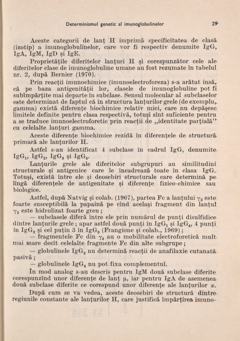 Aceste categorii de lant H imprima specificitatea de clasá (izotip) a imunoglobulinelor, care vor fi respectiv dennmite IgG r IgA, IgM, IgD §i IgE. Proprietátile diferitelor lanturi H §i corespunzátor cele ale diferitelor clase de imunoglobuline umane au fost rezúmate ín tabelul nr. 2, dupa Bernier (1970). Prin reactii imunochimice (imunoelectroforeza) s-a arátat insá r cá pe baza antigenitátii lor, cíasele de imunoglobuline pot fi subimpártite mai departe ín subclase. Sensul molecular al subclaselor este determinat de faptul cá ín structura lanturilor grele (deexemplu,, gamma) exista diferente biochimice relativ mici, care nu depárese limitele definite pentru clasa respectiva, totu§i sínt suficiente pentru a se traduce imunoelectroforetic prin reactii de „identitate par^ialá”' cu celelalte lanturi gamma. Aceste diferente biochimice rezidá ín diferencie de structura, primará ale lanturilor H. Astfel s-au identificat 4 subclase ín cadrul IgG, denumite IgGi, IgG 2 , IgG 3 §i IgG 4 . Lanturile grele ale diferitelor subgrupuri au similitudini structurale §i antigenice care le íncadreazá tóate ín clasa IgG. Totu§i, existá íntre ele si deosebiri structurale care determiná pe lingá diferen^ele de antigenitate si diferente fizico-chimice sau biologice. Astfel, dupá Natvig si colab. (1967), partea Fe a lan^ului y 3 este foarte susceptibilá la papainá pe cínd acelasi fragment din lantul y 2 este hidrolizat foarte greu ; — subclasele diferá íntre ele prin numárul de punti disulfidice dintre lanturile grele ; apar astfel douá punti ín IgG 4 si IgG 4 , 4 pun(;i ín IgG 2 si cel putin 3 ín IgG 3 (Frangione §i colab., 1969); — fragméntele Fe din y 4 au o mobilitate electroforeticá mult mai mare decít celelalte fragmente Fe din alte subgrupe; — globulinele IgG 2 nu determiná reactii de anafilaxie cutanatá pasivá; — globulinele IgG 4 nu pot fixa complementul. ín mod analog s-au descris pentru IgM douá subclase diferite corespunzind unor diferente de lant g, iar pentru IgA de asemenea douá subclase diferite ce corespund unor diferente ale lanturilor a. Dupá cum se va vedea, aceste deosebiri de structurá dintre regiunile constante ale lanturilor H, care justificá ímpártirea imuno-