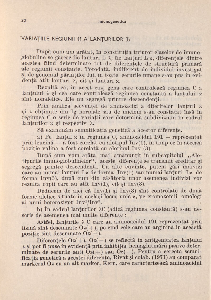 VARIATIILE REGIUNII C A LANTURILOR L Dupà cum am aràtat, in constitutia tntnror claselor de imuno- globuline se gàsesc fie lanturi L X, fie lanturi L x, diferentele dintre acestea fiind determinate tot de diferentele de structurà primara ale reginnii constante. Totodatà, indiferent de individui investigat §i de genomnl pàrintilor lui, in toate serurile umane s-au pus in evi- dentà atit lanturi X, cit si lanturi x. Eezultà cà, in acest caz, gena care controleazà regiunea C a lantului X si cea care controleazà regiunea constanta a lantului x sìnt nonalelice. Eie nu segrega printre descendenti. Prin analiza secventei de aminoacizi a diferitelor lanturi x §i X obtinute din Ig normale sau de mielom s-au constatai insa in regiunea C o serie de variatii care determina subdiviziuni in cadrai lanfurilor x si respectiv X. Sà examinàm semnificatia genetica a acestor diferente. a) Pe lantul x in regiunea C, aminoacidul 191 — reprezentat prin leucinà — a fost corelat cu alotipul Inv(l), in timp ce in aceeasi pozitie vaiina a fost cordata cu alotipul Inv (3). Dupà cum vom arata mai amànuntit in subcapitolul ,,Alo- tipurile imunoglobulinelor”, aceste diferente se transmit ereditar si segrega printre descendenti. Cu alte cuvinte, putem gasi indivizi care au numai lanturi Lx de forma Inv(l) sau numai lanturi Lx de forma Inv(3), dupà cum din càsàtoria unor asemenea indivizi vor rezulta copii care au atìt Inv(l), cit §i Inv(3). Deducem de aici cà Inv(l) si Inv(3) sìnt controlate de douà forme alelice situate in acelasi locus unic x, pe cromozomii omologi ai unui heterozigot Inv 1 /Inv 3 . 1 b) In cadrai lan|;urilor XC (adicà regiunea constantà) s-au de- scris de asemenea mai multe diferente : Astfel, lanturile X C care au aminoacidul 191 reprezentat prin lizinà sìnt desemnate Oz( + ), pe cìnd cele care au argininà in aceastà pozi^ie sìnt desemnate Oz( —). Diferentele Oz( +), Oz( —) se reflectà in antigenitatea lantului X §i pot fi puse in evidentà prin inhibitia hemaglutinàrii pasive deter minate de serurile anti Oz( + ) sau Oz( —). Pentru a cerceta semni ficatia geneticà a acestei diferente, Eivat §i colab. (1971) au eomparat markerul Oz cu un alt marker, Kern, care caracterizeazà aminoacidul