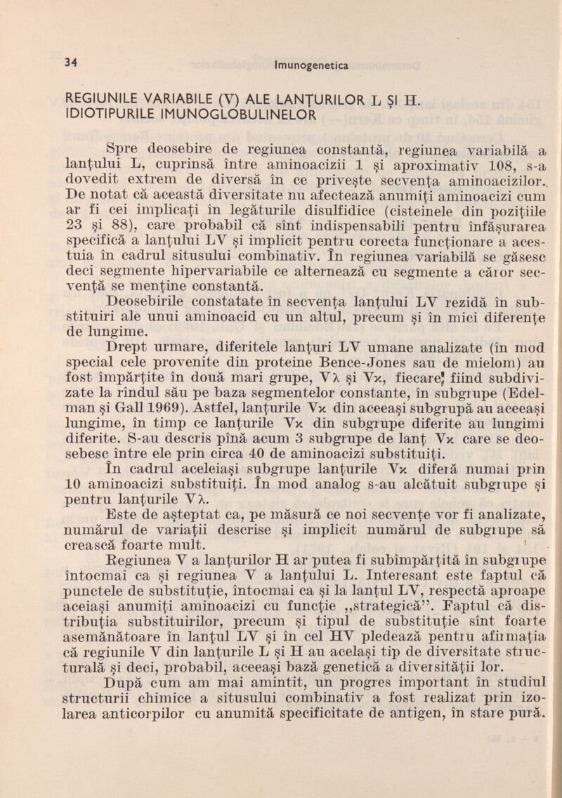 REGIUNILE VARIABILE (V) ALE LANTURILOR L SI H. IDIOTIPURILE IMUNOGLOBULINELOR Spre deosebire de regiunea constantà, reginnea variabilà a lantului L, cuprinsà intre aminoacizii 1 si aproximativ 108, s-a dovedit extrem de diversa in ce priveste secventa aminoacizilor.. De notat cà aceastà diversitate nu afecteaza anumiti aminoacizi cum ar fi cei implicati in legàturile disnlfidice (cisteinele din pozitiile 23 si 88), care probabil cà sint indispensabili pentrn ìnfàsurarea specifica a lantului LY si implicit pentru corecta functionare a aces- tnia in cadmi sitnsnlni combinativ. In regiunea variabilà se gàsesc deci segmente hiper variabile ce alterneazà cn segmente a càror sec venta se mentine constantà. Deosebirile constatate in secventa lantului LY rezidà in sub- stituiri ale unui aminoacid cn un altul, precum si in mici diferente de lungime. Drept nrmare, diferitele lanturi LY umane analizate (in mod special cele provenite din proteine Bence-Jones sau de mielom) an fost impartite in dona mari grnpe, Y A si Yx, fiecarej fiind subdivi- zate la rìndul san pe baza segmentelor constante, in subgrupe (Edel man §i Gali 1969). Astfel, lanturile Yx din aceea§i subgrnpà an aceeasi lnngime, in timp ce lantnrile Yx din subgrupe diferite an lungimi diferite. S-au descris pina acum 3 subgrupe de lant Yx care se deo- sebesc ìntre eie prin circa 10 de aminoacizi substituiti. in cadrai aceleiasi subgrupe lanturile Yx diferà numai prin 10 aminoacizi substituiti. in mod analog s-au alcàtuit subgrupe si pentra lanturile YA. Este de asteptat ca, pe màsurà ce noi secvente vor fi analizate, numàrnl de variatii descrise §i implicit numàrul de subgrupe sa creascà foarte mult. 1 Regiunea Y a lanturilor H ar putea fi subimpàrtità in subgrupe ìntocmai ca si regiunea Y a lantului L. Interesant este faptul cà punctele de substitute, ìntocmai ca si la lantul LY, respectà aproape aceia^i anumiti aminoacizi cu functie ,,strategica”. Faptul cà dis tribute substituirilor, precum si tipul de substitute sìnt foarte asemànàtoare in lantul LY §i in cel HY pledeazà pentru afirmate cà regiunile Y din lanturile L si H au acelasi tip de diversitate struc- turalà si deci, probabil, aceeasi bazà geneticà a diversitàtii lor. Dupà cum am mai amintit, un progres important in studiul structurii chimice a situsului combinativ a fost realizat prin izo- larea anticorpilor cu anumità specificitate de antigen, in stare purà.