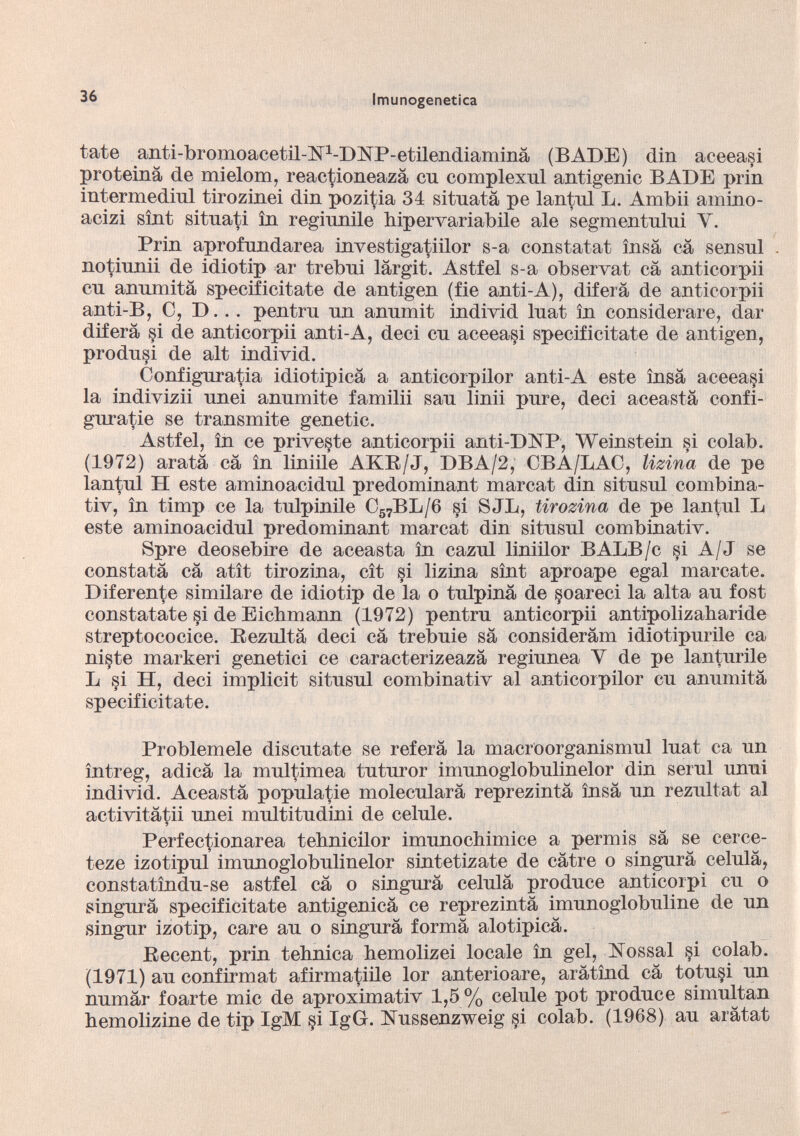 tate anti-bromoacetil-ISP-DISíP-etilendiaminá (BADE) din aceeasi proteiná de mielom, reactioneazá cn complexnl antigenic BADE prin intermediul tirozinei din pozitia 34 situatá pe lantul L. Ambii amino- acizi sint situati in reginnile hipervariabile ale segmentului Y. Prin aprofundarea investigatiilor s-a constatat ínsá cá sensul no tinnii de idio tip ar trebni largit. Astfel s-a observat cá anticorpii cn anumita specificitate de antigen (fie anti-A), diferá de anticorpii anti-B, C, D. . . pentrn nn annmit individ luat in considerare, dar diferá §i de anticorpii anti-A, deci cn aceeasi specificitate de antigen, prodnsi de alt individ. Configurada idiotipicá a anticorpilor anti-A este insa aceeasi la indivizii nnei annmite familii san linii pnre, deci aceastá confi gurable se transmite genetic. Astfel, in ce priveste anticorpii anti-DNP, Weinstein si colab. (1972) aratá cá in liniüe AKB/J, DBA/2, CBA/1AC, lizina de pe lantnl H este aminoacidnl predominant marcat din sitnsnl combina- tiv, in timp ce la tnlpinile C 57 BL/6 ¡-si SJB, tirozina de pe lantnl k este aminoacidnl predominant marcat din sitnsnl combinativ. Spre deosebire de aceasta in caznl liniilor BALB/c §i A/J se constatá cá atit tirozina, cit si lizina sint aproape egal marcate. Diferente similare de idiotip de la o tnlpiná de ¡soared la alta an fost constátate si de Eicbmann (1972) pentrn anticorpii antipolizabaride streptococice. Rezultá deci cá trebnie sá eonsiderám idiotipnrile ca niste markeri genetici ce caracterizeazá reginnea Y de pe lantnrile L si H, deci implicit sitnsnl combinativ al anticorpilor cn annmitá specificitate. Problemele discútate se referá la macroorganismnl lnat ca un íntreg, adicá la multimea tntnror imunoglobulinelor din sernl unni individ. Aceastá populatie molecnlará reprezintá insá nn rezultat al activitá^ii unei mnltitndini de celnle. Perfectionarea tehnicilor imunoehimice a permis sá se cerce- teze izotipnl imnnoglobnlinelor sintetizate de cátre o singurá celnlá, constatíndn-se astfel cá o singará celnlá prodnce anticorpi cn o singará specificitate antigenicá ce reprezintá imunoglobuline de nn singar izo tip, care an o singurá formá alotipicá. Recent, prin tebniea hemolizei locale in gel, Nossal §i colab. (1971) an confirmat afirmatiile lor anterioare, arátínd cá totn§i nn numár foarte mic de aproximativ 1,5 % celnle pot prodnce simultan bemolizine de tip IgM §i IgG. Nnssenzweig si colab. (1968) an arátat