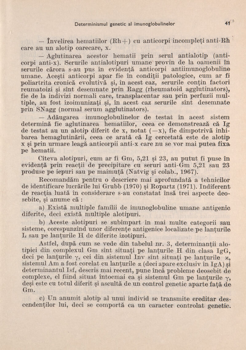 — Ìnvelirea hematiilor (Rh + ) cu anticorpi incompleti anti-Rh care au un alo tip o arecare, x. — Aglutinarea acestor liematii prin serul antialotip (anti corpi anti-x). Serurile antialotipuri umane provin de la oamenii in serurile càrora s-au pus in evidentà anticorpi antiimunoglobuline umane. Ace§ti anticorpi apar fie in conditii patologiee, cum ar fi poliartrita cronica evolutiva §i, in acest caz, serurile contin factori reumatoizi §i sìnt desemnate prin Ragg (rheumatoid agglutinators), fie de la indivizi normali care, transplacentar sau prin perfuzii mul tiple, au fost izoimunizati si, in acest caz serurile sìnt desemnate prin SNagg (normal serum agglutinaiors). — Adàugarea imunoglobulinelor de testai in acest sistem determina fie aglutinarea hematiilor, ceea ce demonstreazà cà Ig de testat au un alotip diferit de x, notat (— x), fie dimpotrivà inhi- barea hemaglutinàrii, ceea ce arata cà Ig cercetatà este de alotip x §i prin urmare leagà anticorpii anti-x care nu se vor mai putea fixa pe hematii. Citeva alotipuri, cum ar fi Gm, 5,21 si 23, au putut fi puse in evidentà prin reactii de precipitare cu seruri anti-Gm 5,21 sau 23 produse pe iepuri sau pe maimutà (Natvig si colab., 1967). Recomandàm pentru o descriere mai aprofundatà a tehnicilor de identificare lucràrile lui Grubb (1970) si Ropartz (1971). Indiferent de reactia luatà in considerare s-au constatat ìnsà trei aspecte deo- sebite, si anume cà : a) Existà multiple familii de imunoglobuline umane antigenic diferite, deci existà multiple alotipuri. b) Aceste alotipuri se subìmpart in mai multe categorii sau sisteme, corespunzìnd unor diferente antigenice localizate pe lanturile L sau pe lanturile H de diferite izotipuri. Astfel, dupà cum se vede din tabelul nr. 3, determinantii aio tipici din complexul Gm sìnt situati pe lanturile H din clasà IgG, deci pe lanturile y, cei din sistemul Inv sìnt situati pe lanturile x, sistemul Am a fost corelat cu lanturile a (deci apare exclusiv in IgA) si determinantul Isf, descris mai recent, pune ìncà probleme deosebit de complexe, el fiind situat ìntocmai ca §i sistemul Gm pe lanturile y, desi este cu totul diferit si ascultà de un control genetic aparte fatà de Gm. c) Un anumit alotip al unni individ se transmite ereditar des- cendentilor lui, deci se comportà ca un caracter controlat genetic.