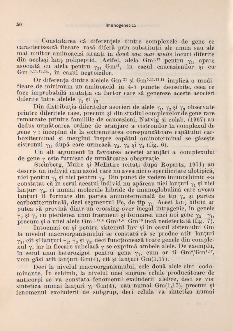 — Constatarla cà diferentele dintre complexele de gene ce caracterizeazà fieeare rasa diferà prin substitutii ale unnia san ale mai mnltor aminoacizi situati in dona sau mai multe locuri diferite din acela§i lant polipeptid. Astfel, alela Gm 1,17 pentru y 4 , apare asociatá cu alela pentru y 3 , Gm 21 , in cazul caucazienilor si cu Gm 5.11.18.14.^ 5 n cazll i negroizilor. Or diferenta dintre alelele Gm 21 si Gm 5 * 11 - 13 - 14 implica o modi ficare de minimum un aminoacid in 4-5 puñete deosebite, ceea ce face improbabilà mutatia ca factor care sa genereze aceste asocieri diferite ìntre alelele y 4 si y 3 . Din distribuya diferitelor asocieri de alele y 4 , y 2 §i y 3 obsérvate printre diferitele rase, precum si din studiul complexelor de gene rare remarcate printre familiile de caucazieni, Natvig si colab. (1967) au dedus urmàtoarea ordine de aran jare a cistronilor in complexul de gene y : ìncepìnd de la extremitatea corespunzàtoare capàtului car- boxiterminal si mergìnd ìnspre capàtul aminoterminal se gàseste cistronul y 4 , dupa care urmeazà y 3 , y 2 §i y 4 (fig. 6). Un alt argument in favoarea acestei aranjàri a complexului de gene y este furnizat de urmatoarea observatie. Steinberg, Muiré §i Mclntire (citati dupa Eopartz, 1971) au descris un individ caucazoid care nu aveanici o specificitate alotipieà, nici pentru y 4 §i nici pentru y 3 . Din punct de vedere imunochimic s-a constatai cà in serul acestui individ nu apàreau nici lanturi y 4 §i nici lanturi y 3 , ci numai molecule hibride de imunoglobulinà care aveau lanturi H formate din partea aminoterminalà de tip y 3 si partea carboxiterminalà, deci segmentul Fc, de tip y 4 . Acest lant hibrid ar putea sa provinà dintr-un crossing-over inegal intragenic, in genele y 3 si yj cu pierderea unui fragment si formarea unei noi gene y 3 —y x , precum si a unei alele Gm 1 - 17 * 4 Gm 21 - 5 Gm 23 inca nedetectatà (fig. 7). íntoemai ca si pentru sistemul Inv §i in cazul sistemului Gm la nivelul macroorganismului se constata cà se produc atìt lanturi y 1? cìt si lanturi y 2 , y 3 §i y 4 , deci functioneazà tóate genele din comple xul y, iar in fieeare subclasá y se exprimà ambele alele. De exemplu, in serul unui heterozigot pentru gena y 4 , cum ar fi Gm 4 /Gm 1>17 , vom gàsi atìt lanturi Gm(4), cìt si ianturi Gm(l,17). Deci la nivelul macroorganismului, cele douá alele sìnt codo minante. in schimb, la nivelul unei singure celule producàtoare de anticorpi se va constata fenomenul excluderii alebce, deci se vor sintetiza numai lanturi y 4 Gm(4), sau numai Gm(l,17), precum §i fenomenul excluderii de subgrup, deci célula va sintetiza numai