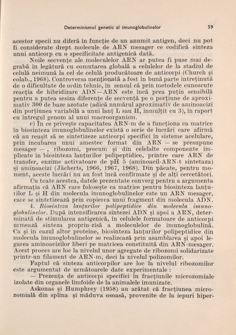 acestor spedi nu diferá in functie de un anumit antigen, deci nu pot fi considerate drept molecule de ARN mesager ce codifica sinteza unui anticoip cu o specificitate antigenicà data. Noile secvente ale moleculelor ARN ar putea fi puse mai de- grabà in legatura cu comutarea globalà a celulelor de la stadiul de célula neimunà la cel de célula producàtoare de anticoipi (Church §i colab., 1968). Controversa menzionata afost in buna parte ìntretinutà de o dificúltate de or din tehnic, in sensul cà prin meto dele cunos cute reactia de hibridizare ADN—ARN este inca prea putin sensibilà pentru a putea sesiza diferente de secventà pe o portiune de aproxi- mativ 300 de baze azotate (adicà numàrul aproximativ de aminoacizi din portiunea variabilà a unui lant L sau H, inmultit cu 3), in raport cu ìntregul genom al unui macroorganism. c) In ce priveste capacitatea ARN-m de a functiona ca matrice in biosinteza imunoglobulinelor exista o serie de lucràri care afirma cá au reusit sa se sintetizeze anticorpi specifici in sisteme acelulare, prin incubarea unui amestec format din ARN — se presupune mesager — , ribozomi, precum si din celelalte componente im plicate in biosinteza lanturilor polipeptidice, printre care ARN de transfer, enzime activatoare de pH 5 (aminoacil-ARN-t sintetaza) si aminoacizi (Jacherts, 1966, 1967, 1968). Din pacate, pentru mo ment, aceste luci ài i nu au fost inca confirmate si de alti cercetàtori. Cu tóate acestea, datele prezentate converg pentru a argumenta afirmatia cá ARN care foloseste ca matrice pentru biosinteza lantu- rilor L si H din molécula imunoglobulinelor este un ARN mesager, care se sintetizeazà prin copierea unui fragment din molécula ADN. 4. Biosinteza lanturilor polipeptidice din molécula imuno globulinelor. Dupa intensificarea sintezei ADN si apoi a ARN, deter minata de stimularea antigenica, in celulele formatoare de anticoipi uimeazà sinteza propriu-zisà a moleculelor de imunoglobulinà. Ca si in cazul altor proteine, biosinteza lanturilor polipeptidice din molécula imunoglobulinelor se realizeazà prin asamblarea si apoi le garea aminoacizilor liberi pe matricea constituità din ARN-nresager. Acest proces are loe la nivelul unor agrégate de ribozomi solidarizate printr-un filament de ARN-m, deci la nivelul polizomilor. Faptul ca sinteza anticorpilor are loc la nivelul ribozomilor este argumentat de urmàtoarele date experiméntale : — Prezenta de anticoipi specifici in fractiunile microzomiale izolate din organele limfoide de la animalele imunizate. Asfconas si Humphrey (1958) au aràtat cà fractiunea micro- zomialà din splina si màduva osoasà, provenite de la iepuri hiper-