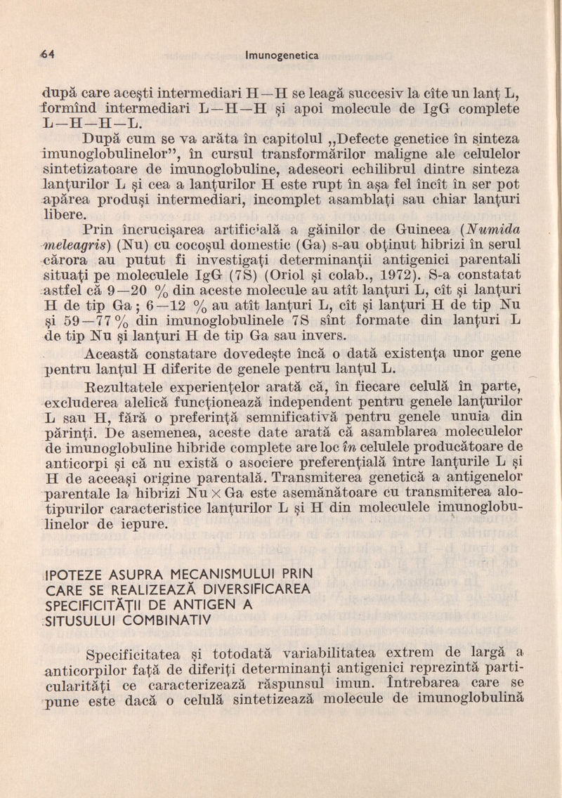 dupà care ace§ti intermediari H—H se leagà succesiv la cite un lant L, iormìnd intermediari L—H—H si apoi molecule de IgG compiete L-H-H-L. Dupa cum se va arata in capitolul ,,Detecte genetice in sinteza imunoglobulinelor”, in cursul transformàrilor maligne ale celulelor sintetizatoare de imunoglobuline, adeseori ecbilibrul dintre sinteza lanturilor L si cea a lanturilor H este rupt in a§a fel ìncìt in ser pot aparea produsi intermediari, incomplet asamblati sau chiar lanturi libere. Prin ìncruci^area artificíala a gàinilor de Guineea (Numida meleagris) (Nu) cu coco§ul domestic (Ga) s-au ob^inut bibrizi in serul càrora au putut fi investigati determinanti antigenici parentali situaci pe moleculele IgG (78) (Oriol §i colab., 1972). S-a constatat astfel cà 9—20 % din aceste molecule au atìt lanturi L, cìt si lanturi H de tip Ga ; 6—12 % au atìt lanturi L, cìt si lanturi H de tip Hu §i 59 — 77% din imunoglobulinele 7S sìnt formate din lanturi L de tip Nu si lanturi H de tip Ga sau invers. Aceasta constatare dovede§te inca o data existenta unor gene pentru lantul H diferite de genele pentru lantul L. Eezultatele experientelor arata cà, in fiecare célula in parte, excluderea alelicà func^ioneazà independent pentru genele lanturilor L sau H, farà o preferintà semnificativà pentru genele unuia din pàrinti. De asemenea, aceste date aratà cà asamblarea moleculelor de imunoglobuline hibride complete areloc in celulele producàtoare de anticorpi si cà nu existà o asociere preferen^ialà ìntre lan^urile L si H de aceea§i origine parentalà. Transmiterea geneticà a antigenelor parentale la bibrizi NuxGa este asemànàtoare cu transmiterea alo- tipurilor caracteristice lanturilor L si H din moleculele imunoglobu linelor de iepure. IPOTEZE ASUPRA MECANISMULUI PRIN CARE SE REALIZEAZÀ DIVERSIFICAREA SPECIFICITÀTII DE ANTIGEN A SITUSULUI COMBINATIV Specificitatea si totodatà variabilitatea extrem de largà a anticorpilor fatà de diferiti determinanti antigenici reprezintà parti- cularitàti ce caracterizeazà ràspunsul imun. Intrebarea care se pune este dacà o celulà sintetizeazà molecule de imunoglobulinà