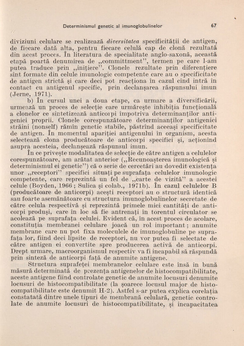 diviziuni celulare se realizeazà diversitatea specif icitàtii de antigen, de fiecare data alta, pentrn fiecare celnla cap de clona rezultatà din acest proces, in literatura de specialitate anglo-saxonà, aeeastà etapà poartà denumirea de „committment”, termen pe care 1-am putea traduce prin „initiere”. Clonele reznltate prin diferentiere sìnt formate din celule imnnologic competente care au o specificitate de antigen strictà si care deci pot reactiona in caznl cìnd intra in contact cu antigenul specific, prin declansarea ràspunsului imun (Jerne, 1971). b) in cursul nnei a dona etape, ca urmare a diversificàrii, nrmeazà un proces de selectie care urmàreste inhibitia funzionala a clonelor ce sintetizeazà anticoipi impotriva determinantilor anti genici proprii. Clonele corespunzàtoare determinantilor antigenici stràini (nonself) ràmìn genetic stabile, pàstrìnd aceeasi specificitate de antigen. In momentnl aparitiei antigenului in organism, acesta selecteazà clona producàtoare de anticoipi specifici si, actionìnd asnpra acesteia, declanseazà ràspunsul imun. In ce prive§te modalitatea de selectie de càtre antigen a celulelor corespunzàtoare, am aràtat anterior („Eecunoasterea imunologicà si determinismul ei genetic”) cà o serie de cercetàri au dovedit existenta unor „receptori” specifici situati pe suprafata celulelor imunologic competente, care reprezintà un fel de „carte de vizità” a acestei celule (Boyden, 1966; Sulica si colab., 1971b). in cazul celulelor B (producàtoare de anticorpi) acesti receptori au o structurà identicà sau foarte asemànàtoare cu structura imunoglobulinelor secretate de càtre celula respectivà si reprezintà primele mici cantitàti de anti corpi produci, care in loc sà fie antrenati in torentul circulator se acoleazà pe suprafata celulei. Evident cà, in acest proces de acolare, constitutia membranei celulare joacà un rol important ; anumite membrane care nu pot fixa moleculele de imunoglobuline pe supra fata lor, fiind deci lipsite de receptori, nu vor putea fi selectate de càtre antigen ei convertite spre producerea activà de anticorpi. Drept urmare, macroorganismul respectiv va fi incaparbii sà ràspundà prin sintezà de anticorpi fatà de anumite antigene. Structura suprafetei membranelor celulare este ìnsà in bunà màsurà determinatà de prezenta antigenelor de histocompatibilitate, aceste antigene fiind contraiate genetic de anumite locusuri denumite locusuri de histocompatibilitate (la soarece locusul major de histo- compatibiiitate este denumit H-2). Astfel s-ar putea explica corelatia constatatà din tre unele tipuri de membranà celularà, genetic contro- late de anumite locusuri de histocompatibilitate, §i incapacitatea