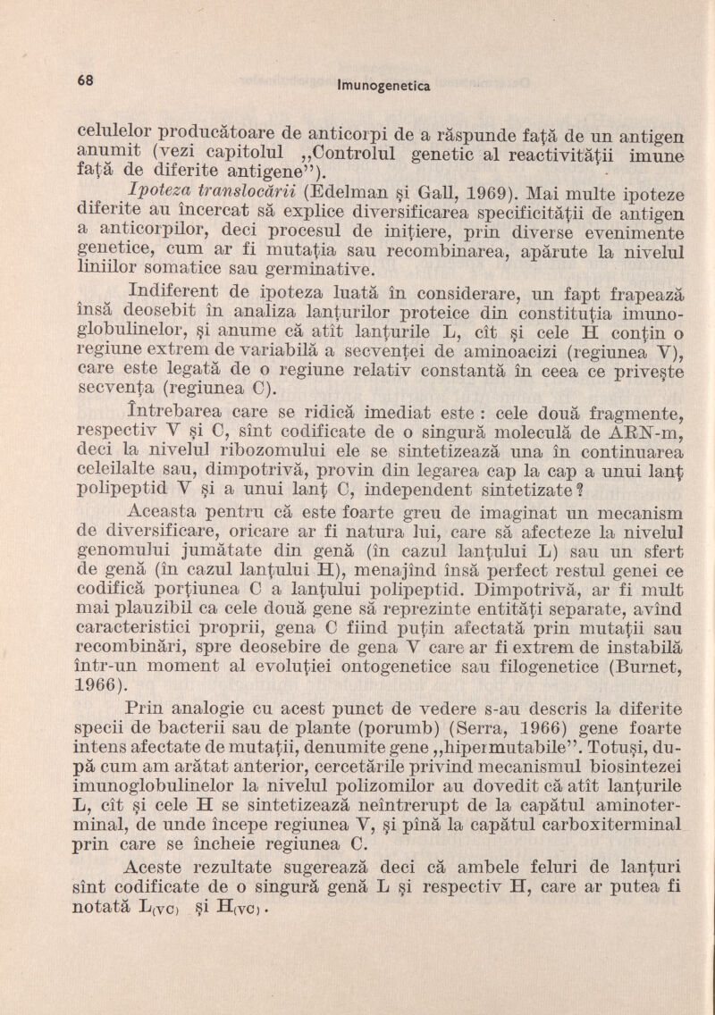 eelulelor producâtoare de anticorpi de a râspunde fata de nn antigen anumit (vezi capitolili „Controlli! gene tic al reactivitàtii imune fata de diferite antigene”). Ipoteza translocarii (Edelman si Gali, 1969). Mai multe ipoteze diferite an ìncercat sa explice diversificarea specificitatii de antigen a anticorpilor, deci proeesnl de initiere, prin diverse evenimente genetice, cnm ar fi mutatia san recombinarea, aparute la nivelul liniilor somatice san germinative. Indiferent de ipoteza Inatà in considerare, nn fapt frapeaza ìnsa deosebit in analiza lanturilor proteice din constitutia imuno- globnlinelor, §i anume cà atit lanturile L, cìt §i cele H contin o reginne extrem de variabilâ a secventei de aminoacizi (regiunea Y), care este legata de o reginne relativ constanta in ceea ce priveste secventa (regiunea C). Ìntrebarea care se ridica imediat este : cele dona fragmente, respectiv Y si C, sint codificate de o singura molecula de ARlST-m, deci la nivelul ribozomului eie se sintetizeaza una in continuarea celeilalte san, dimpotrivâ, provin din legarea cap la cap a unni lan$ polipeptid Y si a unni lan£ C, independent sintetizate ? Aceasta pentru câ este foarte greu de imaginât un mecanism de diversificare, oricare ar fi natura lui, care sa afecteze la nivelul genomului jumatate din gena (in cazul lantului L) sau un sfert de gena (in cazul lantului H), menajìnd ìnsa perfect restul genei ce codifica portiunea C a lantului polipeptid. Dimpotrivâ, ar fi mult mai plauzibil ca cele doua gene sa reprezinte entitati separate, avìnd caracteristici proprii, gena C fiind putin afectata prin mutatii sau recombinari, spre deosebire de gena Y care ar fi extrem de instabilà ìntr-un moment al evolutiei ontogenetice sau filogenetice (Burnet, 1966). Prin analogie cu acest punct de vedere s-au descris la diferite specii de bacterii sau de piante (porumb) (Serra, 1966) gene foarte intens afectate de mutatii, denumite gene ,,bipeimutabile”. Totusi, du pa cum am aratat anterior, cercetarile privind mecanismul biosintezei imunoglobulinelor la nivelul polizomilor au dovedit ca atit lanturile L, cît çi cele H se sintetizeaza neintrerupt de la capatili aminoter minal, de unde ìncepe regiunea Y, si pina la capàtul carboxiterminal prin care se ìncheie regiunea C. Aceste rezultate sugereaza deci ca ambele feluri de lanturi sìnt codificate de o singurà gena L si respectiv H, care ar putea fi notata L(VO si H(vo .