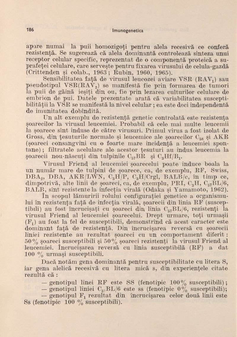 apare xmmai la puii homozigoti pentru alela recesivà ce conferà rezistentà. Se sugereazà cà alela dominantà controleazà sinteza nnui receptor celular specific, reprezentat de o componentà proteica a su- prafetei celulare, care servente pentru fixarea virusului de celula-gazdà (Crittenden si colab., 1963 ; Rubin, 1960, 1965). Sensibilitatea fata de virusul leucozei aviare VSR (RAY!) sau pseudotipul YSR(RAY 2 ) se manifesta fie prin formarea de tumori la puii de gàinà iesiti din ou, fie prin lezarea culturilor celulare de embrion de pui. Datele prezentate arata cà variabilitatea suscepti- bilitàtii la YSR se manifesta la nivel celular ; ea este deci independentà de imonitatea dobindità. Un alt exemplu de rezistentà genetic controlatà este rezistentà soarecilor la virusul leucemiei. Probabil cà cele mai multe leucemii la soarece sìnt induse de càtre virusuri. Primul virus a fost izolat de Gross, din tesuturile normale si leucemice ale soarecilor C 58 si AKR (soareci consangvini cu o foarte mare incidentà a leucemiei spen tane) ; filtratele acelulare ale acestor tesuturi au indus leucemia la soarecii nou-nàscuti din tulpinile C 57 BR si CgHf/B^ Yirusul Priend al leucemiei soarecelui poat.e induce boala la un numàr mare de tulpini de soarece, ca, de exemplu, RF, Swiss, DBA 2 , DBA, AKR/LWX, C 3 H/P, C 3 H/Crgl, BALB/c, in timp ce, dimpotrivà, alte linii de soareci, ca, de exemplu, PRI, C 3 H, C 57 BL/6, BALB, sìnt rezistentela infectia virala (Odaka §i Yamamoto, 1962). In scoprii làmuririi rolului configuratici genetiee a organismo - lui in rezistentà fatà de infectia virala, soarecii din linia RF (suscep- tibdi) au fost ìncruci§ati cu soareci din linia C 57 BL/6, rezistenti la virusul Friend al leucemiei soarecelui. Drept urmare, toti urma§ii (F x ) au fost la fel de susceptibili, demonstrìnd cà acest caracter este dominant fatà de rezistentà. Din ìncrucisarea reversà cu soarecii liniei rezistente au rezultat soareci cu un comportament diferit : 50 % soareci susceptibili si 50 % soareci rezistenti la virusul Friend al leucemiei. ìncrucisarea reversà cu linia susceptibilà (RF) a dat 100 % urmasi susceptibili. Dacà notàm gena dominantà pentru susceptibilitate cu litera S, iar gena alelicà recesivà cu litera micà s, din experientele citate rezultà cà : — genotipul linei RF este SS (fenotipic 100% susceptibili); — genotipul liniei C 57 BL/6 este ss (fenotipic 0% susceptibili); — genotipul F 3 rezultat din ìncrucisarea celor douà linii este Ss (fenotipic 100 % susceptibili).