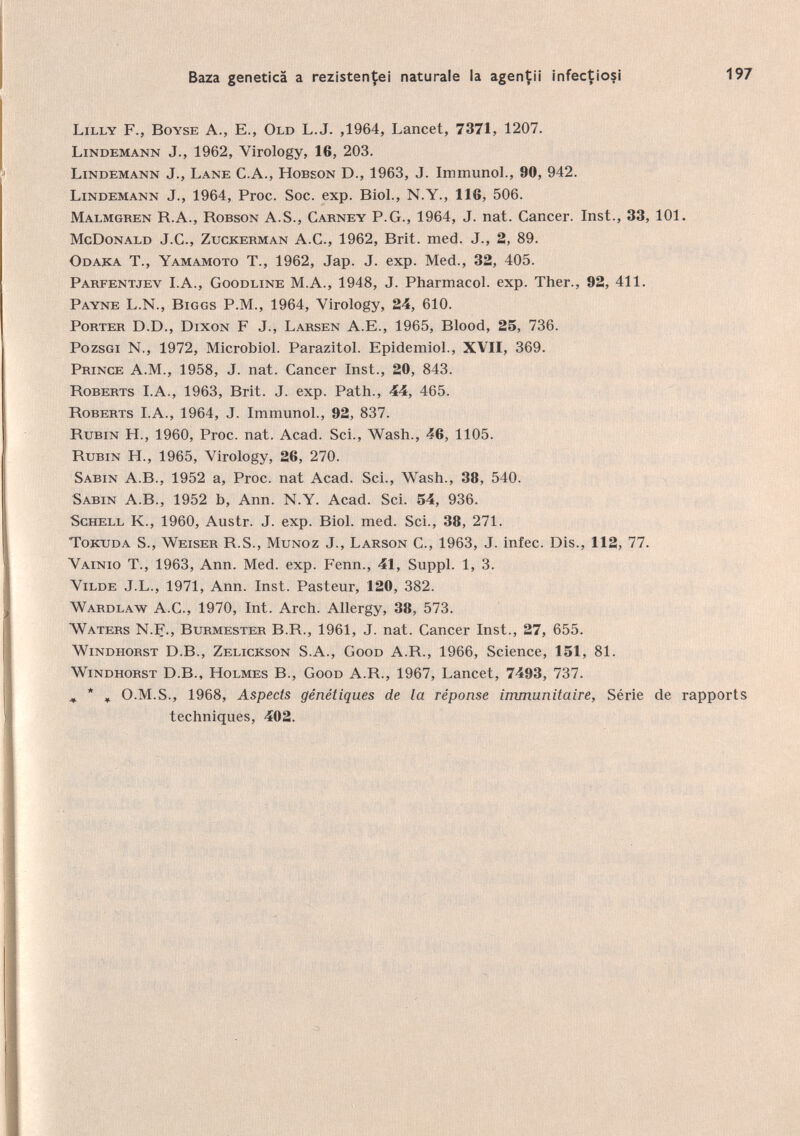 Lilly F., Boyse A., E., Old L.J. ,1964, Lancet, 7371, 1207. Lindemann J., 1962, Virology, 16, 203. Lindemann J., Lane C.A., Hobson D., 1963, J. Immunol., 90, 942. Lindemann J., 1964, Proc. Soc. exp. Biol., N.Y., 116, 506. Malmgren B.A., Robson A.S., Carney P.G., 1964, J. nat. Cancer. Inst., 33, 101. McDonald J.C., Zugkerman A.C., 1962, Brit. med. J., 2, 89. Odaka T., Yamamoto T., 1962, Jap. J. exp. Med., 32, 405. Parfentjev I.A., Goodline M.A., 1948, J. Pharmacol, exp. Ther., 92, 411. Payne L.N., Biggs P.M., 1964, Virology, 24, 610. Porter D.D., Dixon F J., Larsen A.E., 1965, Blood, 25, 736. Pozsgi N., 1972, Microbiol. Parazitol. Epidemiol., XVII, 369. Prince A.M., 1958, J. nat. Cancer Inst., 20, 843. Roberts I.A., 1963, Brit. J. exp. Path., 44, 465. Roberts I.A., 1964, J. Immunol., 92, 837. Rubin H., 1960, Proc. nat. Acad. Sei., Wash., 46, 1105. Rubin FL, 1965, Virology, 26, 270. Sabin A. B., 1952 a, Proc, nat Acad. Sei., Wash., 38, 540. Sabin A.B., 1952 b, Ann. N.Y. Acad. Sei. 54, 936. Schell K., 1960, Austr. J. exp. Biol. med. Sei., 38, 271. Tokuda S., Weiser R.S., Munoz J., Larson C., 1963, J. infec. Dis., 112, 77. Vainio T., 1963, Ann. Med. exp. Fenn., 41, Suppl. 1, 3. Vilde J.L., 1971, Ann. Inst. Pasteur, 120, 382. Wardlaw A.C., 1970, Int. Arch. Allergy, 38, 573. Waters N.F., Burmester B.R., 1961, J. nat. Cancer Inst., 27, 655. Windhorst D.B., Zelickson S.A., Good A.R., 1966, Science, 151, 81. Windhorst D.B., Holmes B., Good A.R., 1967, Lancet, 7493, 737. ^ , O.M.S., 1968, Aspects génétiques de la réponse immunitaire, Série de rapports techniques, 402.