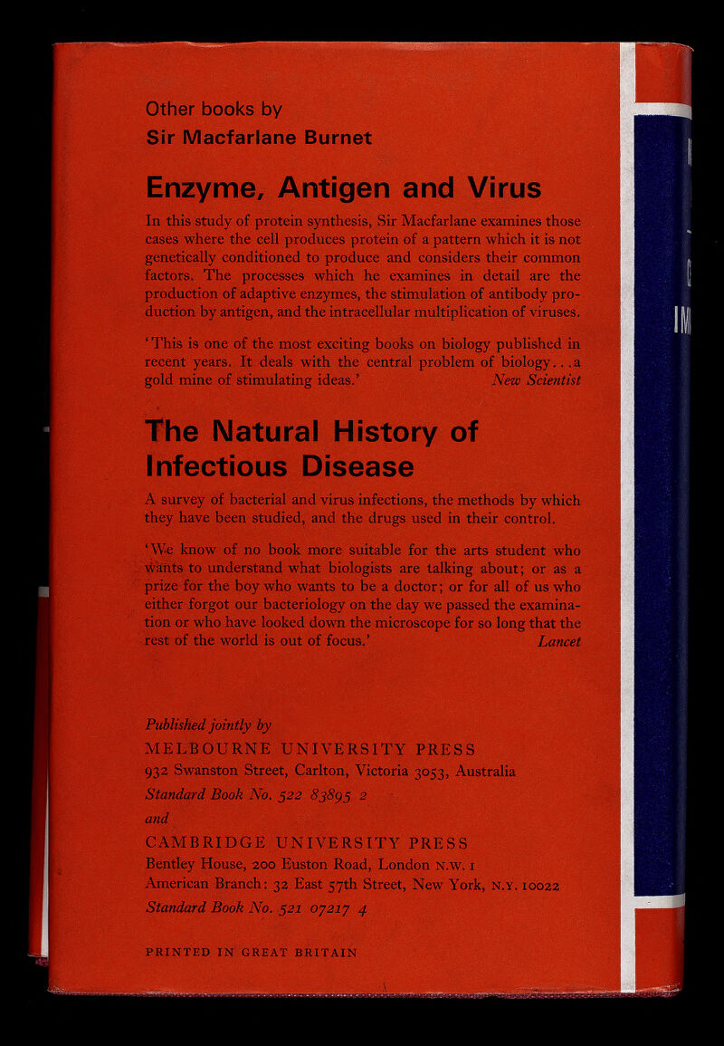 Other books by Sir Macfarlane Burnet Enzyme, Antigen and Virus In this study of protein synthesis, Sir Macfarlane examines those cases where the cell produces protein of a pattern which it is not genetically conditioned to produce and considers their common factors. The processes which he examines in detail are the production of adaptive enzymes, the stimulation of antibody pro¬ duction by antigen, and the intracellular multiplication of viruses. ' This is one of the most exciting books on biology published in recent years. It deals with the central problem of biology.. .a gold mine of stimulating ideas.' New Scientist The Natural History of Infectious Disease A survey of bacterial and virus infections, the methods by which they have been studied, and the drugs used in their control. ' We know of no book more suitable for the arts student who ; wafits to understand what biologists are talking about ; or as a prize for the boy who wants to be a doctor; or for all of us who either forgot our bacteriology on the day we passed the examina¬ tion or who have looked down the microscope for so long that the rest of the world is out of focus.' Lancet Published jointly by MELBOURNE UNIVERSITY PRESS 932 Swanston Street, Carlton, Victoria 3053, Australia Standard Book No. 522 2 and CAMBRIDGE UNIVERSITY PRESS Bentley House, 200 Euston Road, London N.w. i American Branch: 32 East 57th Street, New York, N.Y. 10022 Standard Book No. 521 оугху 4 PRINTED IN GREAT BRITAIN