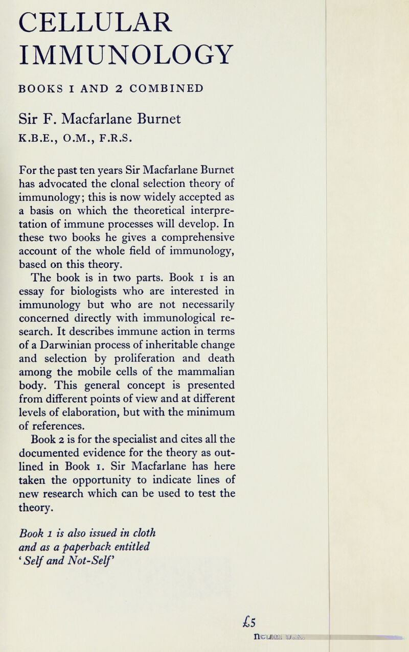 CELLULAR IMMUNOLOGY BOOKS I AND 2 COMBINED Sir F. Macfarlane Burnet K.B.E., O.M., F.R.S. For the past ten years Sir Macfarlane Burnet has advocated the clonal selection theory of immunology; this is now widely accepted as a basis on which the theoretical interpre¬ tation of immune processes will develop. In these two books he gives a comprehensive account of the whole field of immunology, based on this theory. The book is in two parts. Book i is an essay for biologists who are interested in immunology but who are not necessarily concerned directly with immunological re¬ search. It describes immune action in terms of a Darwinian process of inheritable change and selection by proliferation and death among the mobile cells of the mammalian body. This general concept is presented from different points of view and at different levels of elaboration, but with the minimum of references. Book 2 is for the specialist and cites all the documented evidence for the theory as out¬ lined in Book I. Sir Macfarlane has here taken the opportunity to indicate lines of new research which can be used to test the theory. Book 1 is also issued in cloth and as a paperback entitled * Self and Not-Self^ is ПСШХИ UóJ&o