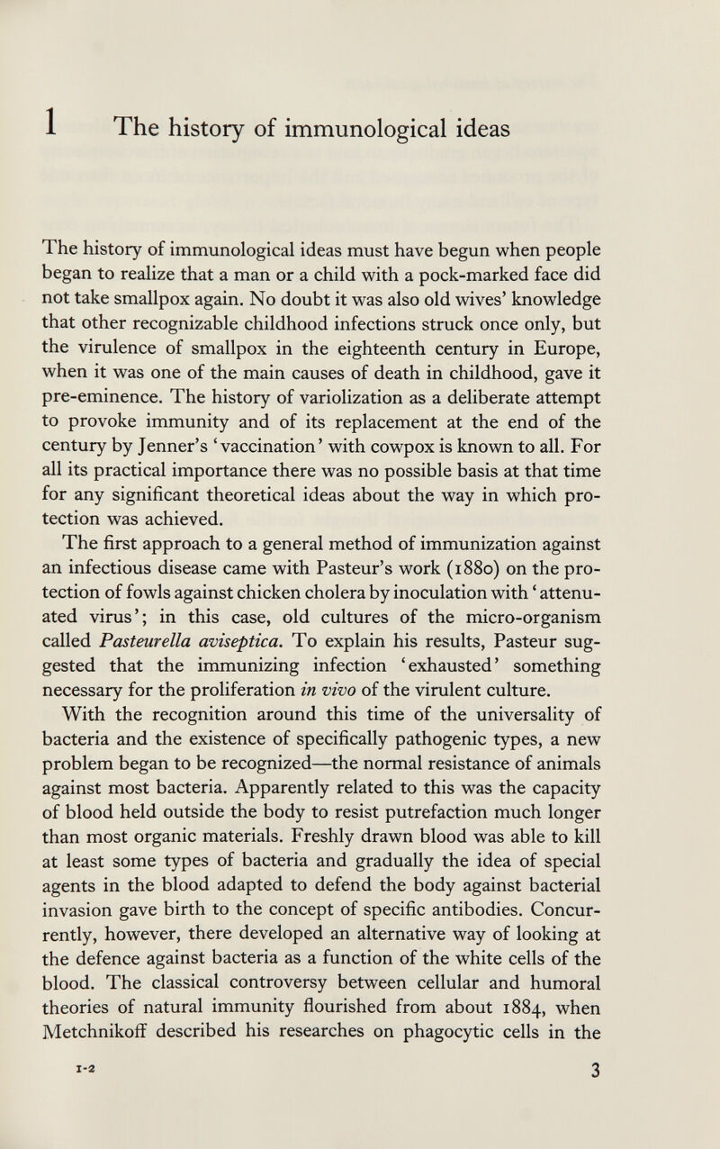 The history of immunological ideas The history of immunological ideas must have begun when people began to realize that a man or a child with a pock-marked face did not take smallpox again. No doubt it was also old wives' knowledge that other recognizable childhood infections struck once only, but the virulence of smallpox in the eighteenth century in Europe, when it was one of the main causes of death in childhood, gave it pre-eminence. The history of variolization as a deliberate attempt to provoke immunity and of its replacement at the end of the century by Jenner's 'vaccination' with cowpox is known to all. For all its practical importance there was no possible basis at that time for any significant theoretical ideas about the way in which pro¬ tection was achieved. The first approach to a general method of immunization against an infectious disease came with Pasteur's work (1880) on the pro¬ tection of fowls against chicken cholera by inoculation with ' attenu¬ ated virus'; in this case, old cultures of the micro-organism called Pasteur ella aviseptica. To explain his results, Pasteur sug¬ gested that the immunizing infection ' exhausted ' something necessary for the proliferation in vivo of the virulent culture. With the recognition around this time of the universality of bacteria and the existence of specifically pathogenic types, a new problem began to be recognized—the normal resistance of animals against most bacteria. Apparently related to this was the capacity of blood held outside the body to resist putrefaction much longer than most organic materials. Freshly drawn blood was able to kill at least some types of bacteria and gradually the idea of special agents in the blood adapted to defend the body against bacterial invasion gave birth to the concept of specific antibodies. Concur¬ rently, however, there developed an alternative way of looking at the defence against bacteria as a function of the white cells of the blood. The classical controversy between cellular and humoral theories of natural immunity flourished from about 1884, when Metchnikoff described his researches on phagocytic cells in the i-a 3