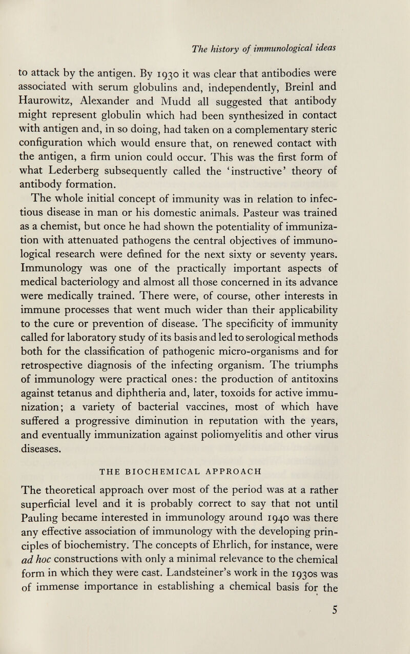 The history of immunological ideas to attack by the antigen. By 1930 it was clear that antibodies were associated with serum globuhns and, independently, Breinl and Haurowitz, Alexander and Mudd all suggested that antibody might represent globulin which had been synthesized in contact with antigen and, in so doing, had taken on a complementary steric configuration which would ensure that, on renewed contact with the antigen, a firm union could occur. This was the first form of what Lederberg subsequently called the 'instructive' theory of antibody formation. The whole initial concept of immunity was in relation to infec¬ tious disease in man or his domestic animals. Pasteur was trained as a chemist, but once he had shown the potentiality of immuniza¬ tion with attenuated pathogens the central objectives of immuno¬ logical research were defined for the next sixty or seventy years. Immunology was one of the practically important aspects of medical bacteriology and almost all those concerned in its advance were medically trained. There were, of course, other interests in immune processes that went much wider than their applicability to the cure or prevention of disease. The specificity of immunity called for laboratory study of its basis and led to serological methods both for the classification of pathogenic micro-organisms and for retrospective diagnosis of the infecting organism. The triumphs of immunology were practical ones: the production of antitoxins against tetanus and diphtheria and, later, toxoids for active immu¬ nization; a variety of bacterial vaccines, most of which have suffered a progressive diminution in reputation with the years, and eventually immunization against poliomyelitis and other virus diseases. THE BIOCHEMICAL APPROACH The theoretical approach over most of the period was at a rather superficial level and it is probably correct to say that not until Pauling became interested in immunology around 1940 was there any effective association of immunology with the developing prin¬ ciples of biochemistry. The concepts of Ehrlich, for instance, were ad hoc constructions with only a minimal relevance to the chemical form in which they were cast. Landsteiner's work in the 1930s was of immense importance in establishing a chemical basis for the 5