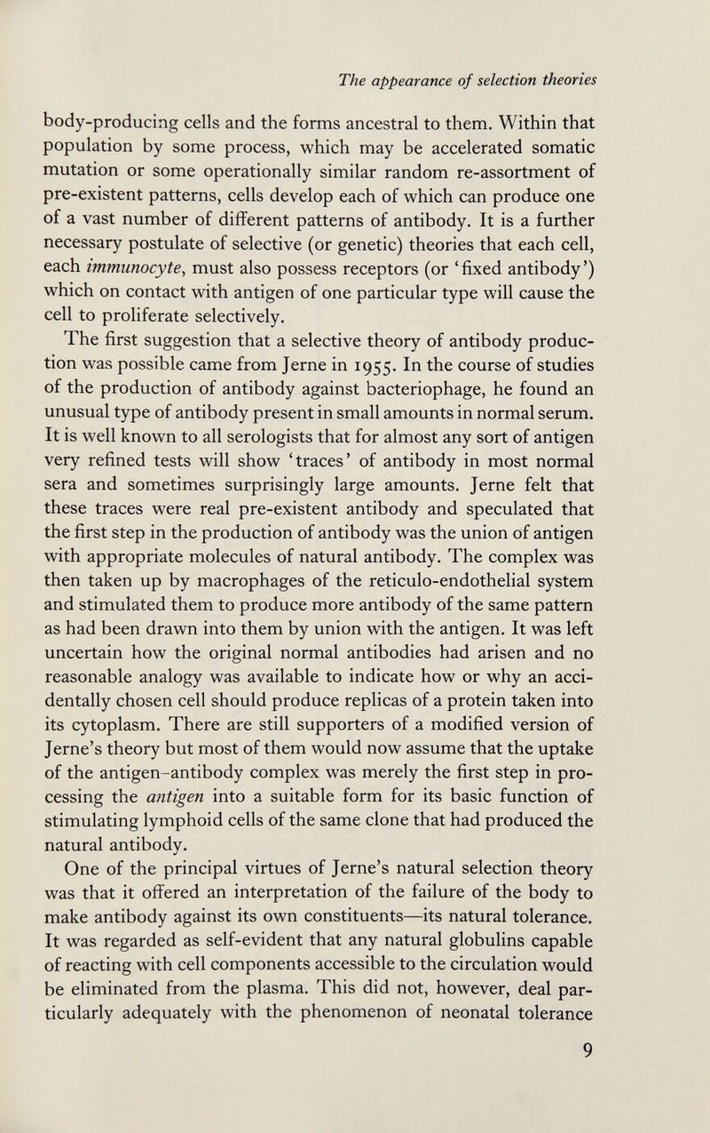 The appearance of selection theories body-producing cells and the forms ancestral to them. Within that population by some process, which may be accelerated somatic mutation or some operationally similar random re-assortment of pre-existent patterns, cells develop each of which can produce one of a vast number of different patterns of antibody. It is a further necessary postulate of selective (or genetic) theories that each cell, each immunocyte, must also possess receptors (or 'fixed antibody') which on contact with antigen of one particular type will cause the cell to proliferate selectively. The first suggestion that a selective theory of antibody produc¬ tion was possible came from Jerne in 1955. In the course of studies of the production of antibody against bacteriophage, he found an unusual type of antibody present in small amounts in normal serum. It is well known to all serologists that for almost any sort of antigen very refined tests will show 'traces' of antibody in most normal sera and sometimes surprisingly large amounts. Jerne felt that these traces were real pre-existent antibody and speculated that the first step in the production of antibody was the union of antigen with appropriate molecules of natural antibody. The complex was then taken up by macrophages of the reticulo-endothelial system and stimulated them to produce more antibody of the same pattern as had been drawn into them by union with the antigen. It was left uncertain how the original normal antibodies had arisen and no reasonable analogy was available to indicate how or why an acci¬ dentally chosen cell should produce replicas of a protein taken into its cytoplasm. There are still supporters of a modified version of Jerne's theory but most of them would now assume that the uptake of the antigen-antibody complex was merely the first step in pro¬ cessing the antigen into a suitable form for its basic function of stimulating lymphoid cells of the same clone that had produced the natural antibody. One of the principal virtues of Jerne's natural selection theory was that it offered an interpretation of the failure of the body to make antibody against its own constituents—its natural tolerance. It was regarded as self-evident that any natural globulins capable of reacting with cell components accessible to the circulation would be eliminated from the plasma. This did not, however, deal par¬ ticularly adequately with the phenomenon of neonatal tolerance 9