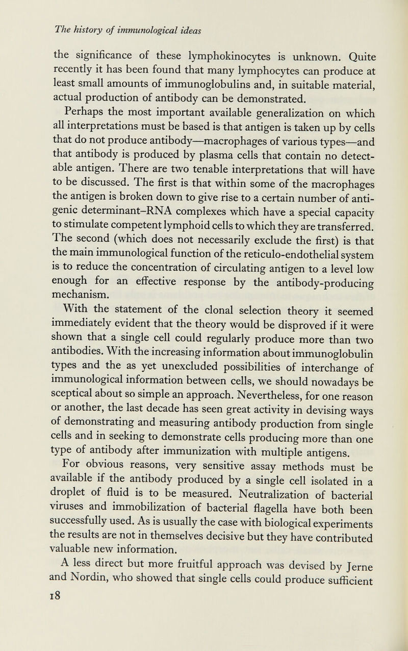 The history of immunological ideas the significance of these lymphokinocytes is unknown. Quite recently it has been found that many lymphocytes can produce at least small amounts of immunoglobulins and, in suitable material, actual production of antibody can be demonstrated. Perhaps the most important available generalization on which all interpretations must be based is that antigen is taken up by cells that do not produce antibody—macrophages of various types—and that antibody is produced by plasma cells that contain no detect¬ able antigen. There are two tenable interpretations that will have to be discussed. The first is that within some of the macrophages the antigen is broken down to give rise to a certain number of anti¬ genic determinant-RNA complexes which have a special capacity to stimulate competent lymphoid cells to which they are transferred. The second (which does not necessarily exclude the first) is that the main immunological function of the reticulo-endothelial system is to reduce the concentration of circulating antigen to a level low enough for an effective response by the antibody-producing mechanism. With the statement of the clonal selection theory it seemed immediately evident that the theory would be disproved if it were shown that a single cell could regularly produce more than two antibodies. With the increasing information about immunoglobulin types and the as yet unexcluded possibilities of interchange of immunological information between cells, we should nowadays be sceptical about so simple an approach. Nevertheless, for one reason or another, the last decade has seen great activity in devising ways of demonstrating and measuring antibody production from single cells and in seeking to demonstrate cells producing more than one type of antibody after immunization with multiple antigens. For obvious reasons, very sensitive assay methods must be available if the antibody produced by a single cell isolated in a droplet of fluid is to be measured. Neutralization of bacterial viruses and immobilization of bacterial flagella have both been successfully used. As is usually the case with biological experiments the results are not in themselves decisive but they have contributed valuable new information. A less direct but more fruitful approach was devised by Jerne and Nordin, who showed that single cells could produce sufficient i8