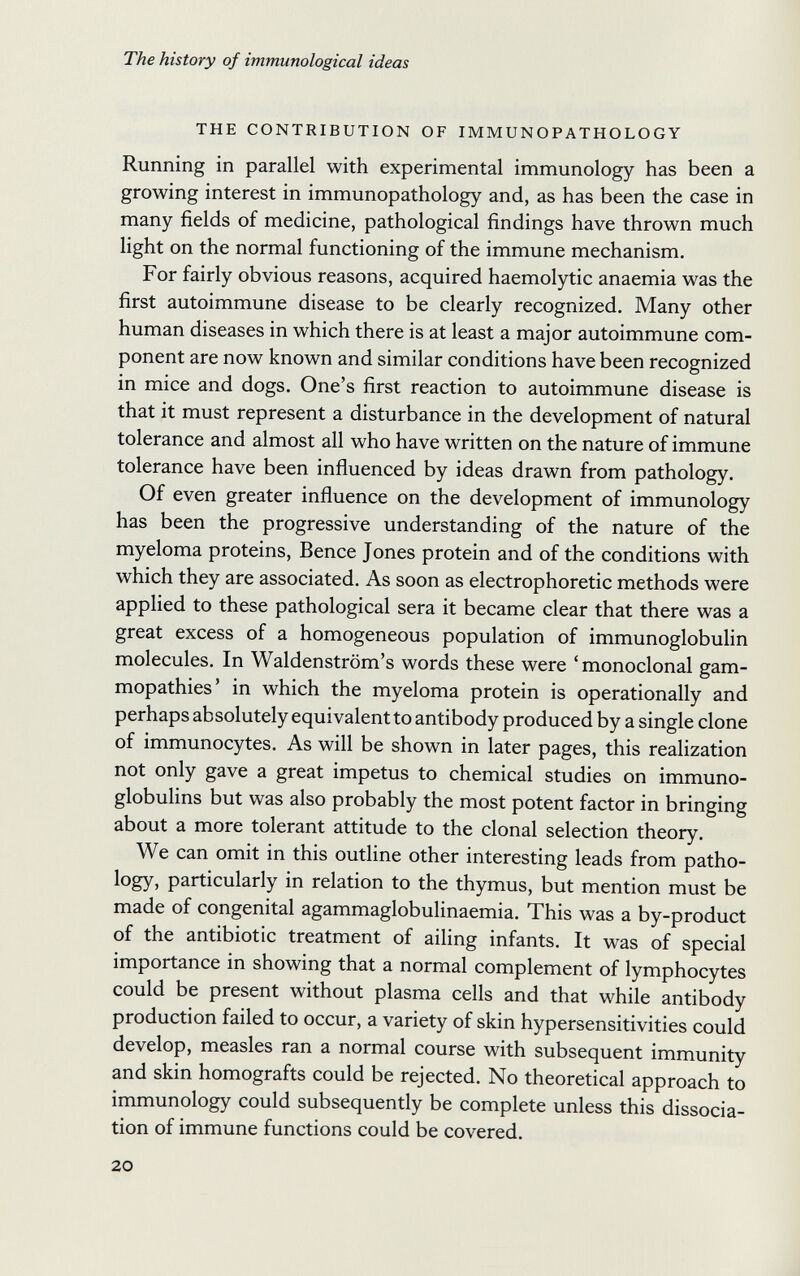 The history of immunological ideas THE CONTRIBUTION OF IMMUNOPATHOLOGY Running in parallel with experimental immunology has been a growing interest in immunopathology and, as has been the case in many fields of medicine, pathological findings have thrown much light on the normal functioning of the immune mechanism. For fairly obvious reasons, acquired haemolytic anaemia was the first autoimmune disease to be clearly recognized. Many other human diseases in which there is at least a major autoimmune com¬ ponent are now known and similar conditions have been recognized in mice and dogs. One's first reaction to autoimmune disease is that it must represent a disturbance in the development of natural tolerance and almost all who have written on the nature of immune tolerance have been influenced by ideas drawn from pathology. Of even greater influence on the development of immunology has been the progressive understanding of the nature of the myeloma proteins, Bence Jones protein and of the conditions with which they are associated. As soon as electrophoretic methods were applied to these pathological sera it became clear that there was a great excess of a homogeneous population of immunoglobulin molecules. In Waldenstrom's words these were ' monoclonal gam- mopathies' in which the myeloma protein is operationally and perhaps absolutely equivalent to antibody produced by a single clone of immunocytes. As will be shown in later pages, this realization not only gave a great impetus to chemical studies on immuno¬ globulins but was also probably the most potent factor in bringing about a more tolerant attitude to the clonal selection theory. We can omit in this outline other interesting leads from patho¬ logy, particularly in relation to the thymus, but mention must be made of congenital agammaglobulinaemia. This was a by-product of the antibiotic treatment of ailing infants. It was of special importance in showing that a normal complement of lymphocytes could be present without plasma cells and that while antibody production failed to occur, a variety of skin hypersensitivities could develop, measles ran a normal course with subsequent immunity and skin homografts could be rejected. No theoretical approach to immunology could subsequently be complete unless this dissocia¬ tion of immune functions could be covered. 20 Ì