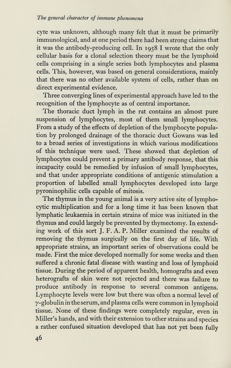 The general character of immune phenomena cyte was unknown, although many felt that it must be primarily immunological, and at one period there had been strong claims that it was the antibody-producing cell. In 1958 I wrote that the only cellular basis for a clonal selection theory must be the lymphoid cells comprising in a single series both lymphocytes and plasma cells. This, however, was based on general considerations, mainly that there was no other available system of cells, rather than on direct experimental evidence. Three converging lines of experimental approach have led to the recognition of the lymphocyte as of central importance. The thoracic duct lymph in the rat contains an almost pure suspension of lymphocytes, most of them small lymphocytes. From a study of the effects of depletion of the lymphocjrte popula¬ tion by prolonged drainage of the thoracic duct Gowans was led to a broad series of investigations in which various modifications of this technique were used. These showed that depletion of lymphocytes could prevent a primary antibody response, that this incapacity could be remedied by infusion of small lymphocytes, and that under appropriate conditions of antigenic stimulation a proportion of labelled small lymphocytes developed into large pyroninophilic cells capable of mitosis. The thymus in the young animal is a very active site of lympho- cjrtic multiplication and for a long time it has been known that lymphatic leukaemia in certain strains of mice was initiated in the thymus and could largely be prevented by thymectomy. In extend¬ ing work of this sort J. F. A. P. Miller examined the results of removing the thymus surgically on the first day of life. With appropriate strains, an important series of observations could be made. First the mice developed normally for some weeks and then suffered a chronic fatal disease with wasting and loss of lymphoid tissue. During the period of apparent health, homografts and even heterografts of skin were not rejected and there was failure to produce antibody in response to several common antigens. Lymphocyte levels were low but there was often a normal level of y-globulin in the serum, and plasma cells were common in lymphoid tissue. None of these findings were completely regular, even in Miller's hands, and with their extension to other strains and species a rather confused situation developed that has not yet been fully 46