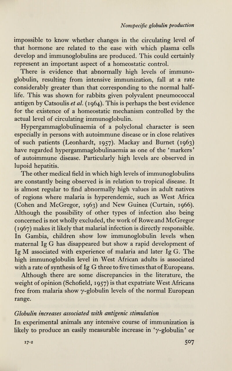 Nonspecific globulin production impossible to know whether changes in the circulating level of that hormone are related to the ease with which plasma cells develop and immunoglobulins are produced. This could certainly represent an important aspect of a homeostatic control. There is evidence that abnormally high levels of immuno¬ globulin, resulting from intensive immunization, fall at a rate considerably greater than that corresponding to the normal half- life. This was shown for rabbits given polyvalent pneumococcal antigen by Catsoulis et al. (1964). This is perhaps the best evidence for the existence of a homeostatic mechanism controlled by the actual level of circulating immunoglobulin. Hypergammaglobulinaemia of a polyclonal character is seen especially in persons with autoimmune disease or in close relatives of such patients (Leonhardt, 1957). Mackay and Burnet (1963) have regarded hypergammaglobulinaemia as one of the 'markers' of autoimmune disease. Particularly high levels are observed in lupoid hepatitis. The other medical field in which high levels of immunoglobulins are constantly being observed is in relation to tropical disease. It is almost regular to find abnormally high values in adult natives of regions where malaria is hyperendemic, such as West Africa (Cohen and McGregor, 1963) and New Guinea (Curtain, 1966). Although the possibility of other types of infection also being concerned is not wholly excluded, the work of Rowe and McGregor (1967) makes it likely that malarial infection is directly responsible. In Gambia, children show low immunoglobulin levels when maternal Ig G has disappeared but show a rapid development of Ig M associated with experience of malaria and later Ig G. The high immunoglobulin level in West African adults is associated with a rate of synthesis of Ig G three to five times that of Europeans. Although there are some discrepancies in the literature, the weight of opinion (Schofield, 1957) is that expatriate West Africans free from malaria show y-globulin levels of the normal European range. Globulin increases associated with antigenic stimulation In experimental animals any intensive course of immunization is likely to produce an easily measurable increase in 'y-globulin' or 17-2 507