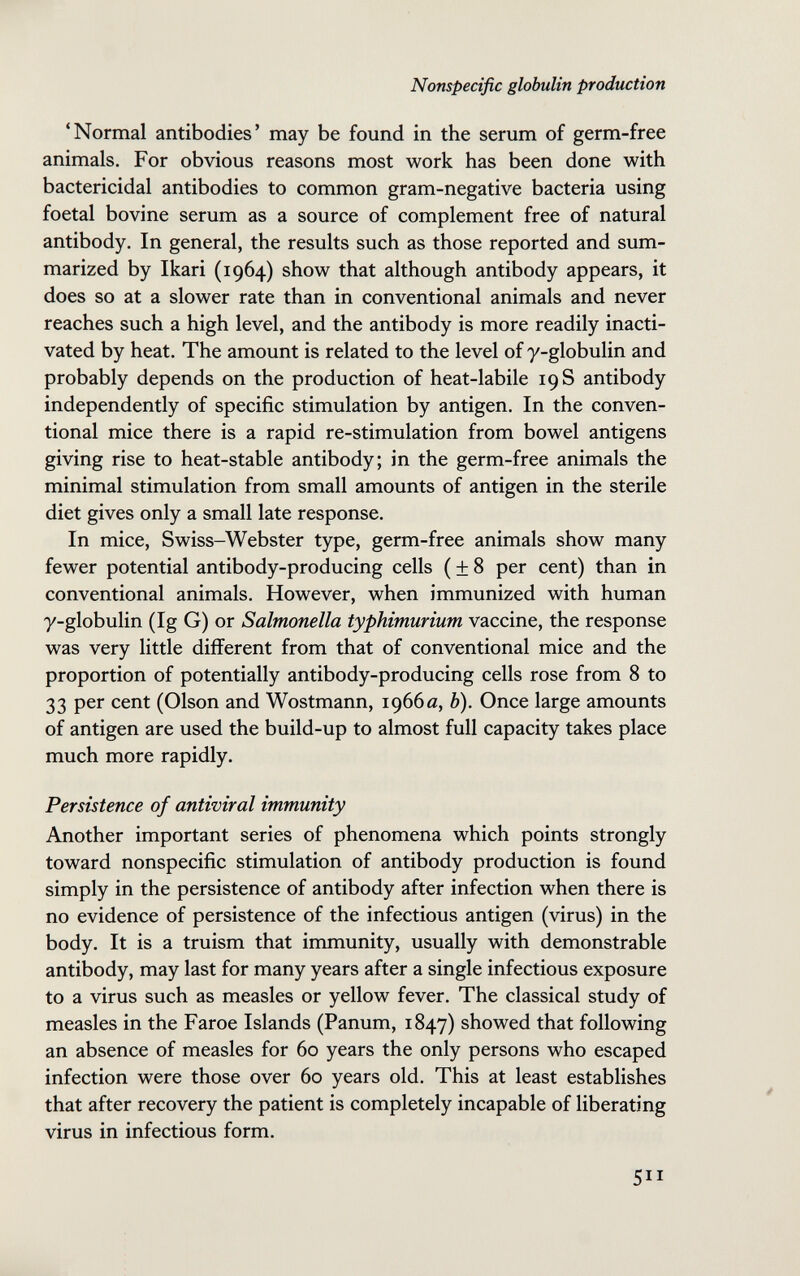 Nonspecific globulin production 'Normal antibodies' may be found in the serum of germ-free animals. For obvious reasons most work has been done with bactericidal antibodies to common gram-negative bacteria using foetal bovine serum as a source of complement free of natural antibody. In general, the results such as those reported and sum¬ marized by Ikari (1964) show that although antibody appears, it does so at a slower rate than in conventional animals and never reaches such a high level, and the antibody is more readily inacti¬ vated by heat. The amount is related to the level of y-globulin and probably depends on the production of heat-labile 19 S antibody independently of specific stimulation by antigen. In the conven¬ tional mice there is a rapid re-stimulation from bowel antigens giving rise to heat-stable antibody; in the germ-free animals the minimal stimulation from small amounts of antigen in the sterile diet gives only a small late response. In mice, Swiss-Webster type, germ-free animals show many fewer potential antibody-producing cells ( ± 8 per cent) than in conventional animals. However, when immunized with human y-globulin (Ig G) or Salmonella typhimurium vaccine, the response was very little different from that of conventional mice and the proportion of potentially antibody-producing cells rose from 8 to 33 per cent (Olson and Wöstmann, 1966«, Ь). Once large amounts of antigen are used the build-up to almost full capacity takes place much more rapidly. Persistence of antiviral immunity Another important series of phenomena which points strongly toward nonspecific stimulation of antibody production is found simply in the persistence of antibody after infection when there is no evidence of persistence of the infectious antigen (virus) in the body. It is a truism that immunity, usually with demonstrable antibody, may last for many years after a single infectious exposure to a virus such as measles or yellow fever. The classical study of measles in the Faroe Islands (Panum, 1847) showed that following an absence of measles for 60 years the only persons who escaped infection were those over 60 years old. This at least establishes that after recovery the patient is completely incapable of liberating virus in infectious form. 5