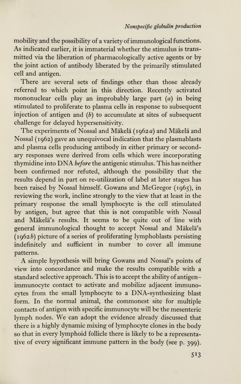 Nonspecific globulin production mobility and the possibility of a variety of immunological functions. As indicated earlier, it is immaterial whether the stimulus is trans¬ mitted via the liberation of pharmacologically active agents or by the joint action of antibody liberated by the primarily stimulated cell and antigen. There are several sets of findings other than those already referred to which point in this direction. Recently activated mononuclear cells play an improbably large part [a) in being stimulated to proliferate to plasma cells in response to subsequent injection of antigen and (è) to accumulate at sites of subsequent challenge for delayed hypersensitivity. The experiments of Nossal and Mäkelä (1962 a) and Mäkelä and Nossal (1962) gave an unequivocal indication that the plasmablasts and plasma cells producing antibody in either primary or second¬ ary responses were derived from cells which were incorporating thymidine into DNA before the antigenic stimulus. This has neither been confirmed nor refuted, although the possibility that the results depend in part on re-utilization of label at later stages has been raised by Nossal himself. Gowans and McGregor (1965), in reviewing the work, incline strongly to the view that at least in the primary response the small lymphocyte is the cell stimulated by antigen, but agree that this is not compatible with Nossal and Mäkelä's results. It seems to be quite out of line with general immunological thought to accept Nossal and Mäkelä's (19626) picture of a series of proliferating lymphoblasts persisting indefinitely and sufficient in number to cover all immune patterns. A simple hypothesis will bring Gowans and Nossal's points of view into concordance and make the results compatible with a standard selective approach. This is to accept the ability of antigen- immunocyte contact to activate and mobilize adjacent immuno- cytes from the small lymphocyte to a DNA-synthesizing blast form. In the normal animal, the commonest site for multiple contacts of antigen with specific immunocyte will be the mesenteric lymph nodes. We can adopt the evidence already discussed that there is a highly dynamic mixing of lymphocyte clones in the body so that in every lymphoid follicle there is likely to be a representa¬ tive of every significant immune pattern in the body (see p. 399). 513 Ilk..