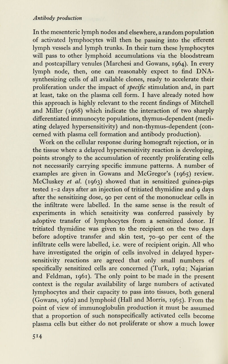 Antibody production In the mesenteric lymph nodes and elsewhere, a random population of activated lymphocytes will then be passing into the efferent lymph vessels and lymph trunks. In their turn these lymphocytes will pass to other lymphoid accumulations via the bloodstream and postcapillary venules (Marchesi and Gowans, 1964). In every lymph node, then, one can reasonably expect to find DNA- synthesizing cells of all available clones, ready to accelerate their proliferation under the impact of specific stimulation and, in part at least, take on the plasma cell form. I have already noted how this approach is highly relevant to the recent findings of Mitchell and Miller (1968) which indicate the interaction of two sharply differentiated immunocyte populations, thymus-dependent (medi¬ ating delayed hypersensitivity) and non-thymus-dependent (con¬ cerned with plasma cell formation and antibody production). Work on the cellular response during homograft rejection, or in the tissue where a delayed hypersensitivity reaction is developing, points strongly to the accumulation of recently proliferating cells not necessarily carrying specific immune patterns. A number of examples are given in Gowans and McGregor's (1965) review. McCluskey et al. (1963) showed that in sensitized guinea-pigs tested 1-2 days after an injection of tritiated thymidine and 9 days after the sensitizing dose, 90 per cent of the mononuclear cells in the infiltrate were labelled. In the same sense is the result of experiments in which sensitivity was conferred passively by adoptive transfer of lymphocytes from a sensitized donor. If tritiated thymidine was given to the recipient on the two days before adoptive transfer and skin test, 70-90 per cent of the infiltrate cells were labelled, i.e. were of recipient origin. All who have investigated the origin of cells involved in delayed hyper¬ sensitivity reactions are agreed that only small numbers of specifically sensitized cells are concerned (Turk, 1962; Najarian and Feldman, 1961). The only point to be made in the present context is the regular availability of large numbers of activated lymphocytes and their capacity to pass into tissues, both general (Gowans, 1962) and lymphoid (Hall and Morris, 1965). From the point of view of immunoglobulin production it must be assumed that a proportion of such nonspecifically activated cells become plasma cells but either do not proliferate or show a much lower 514