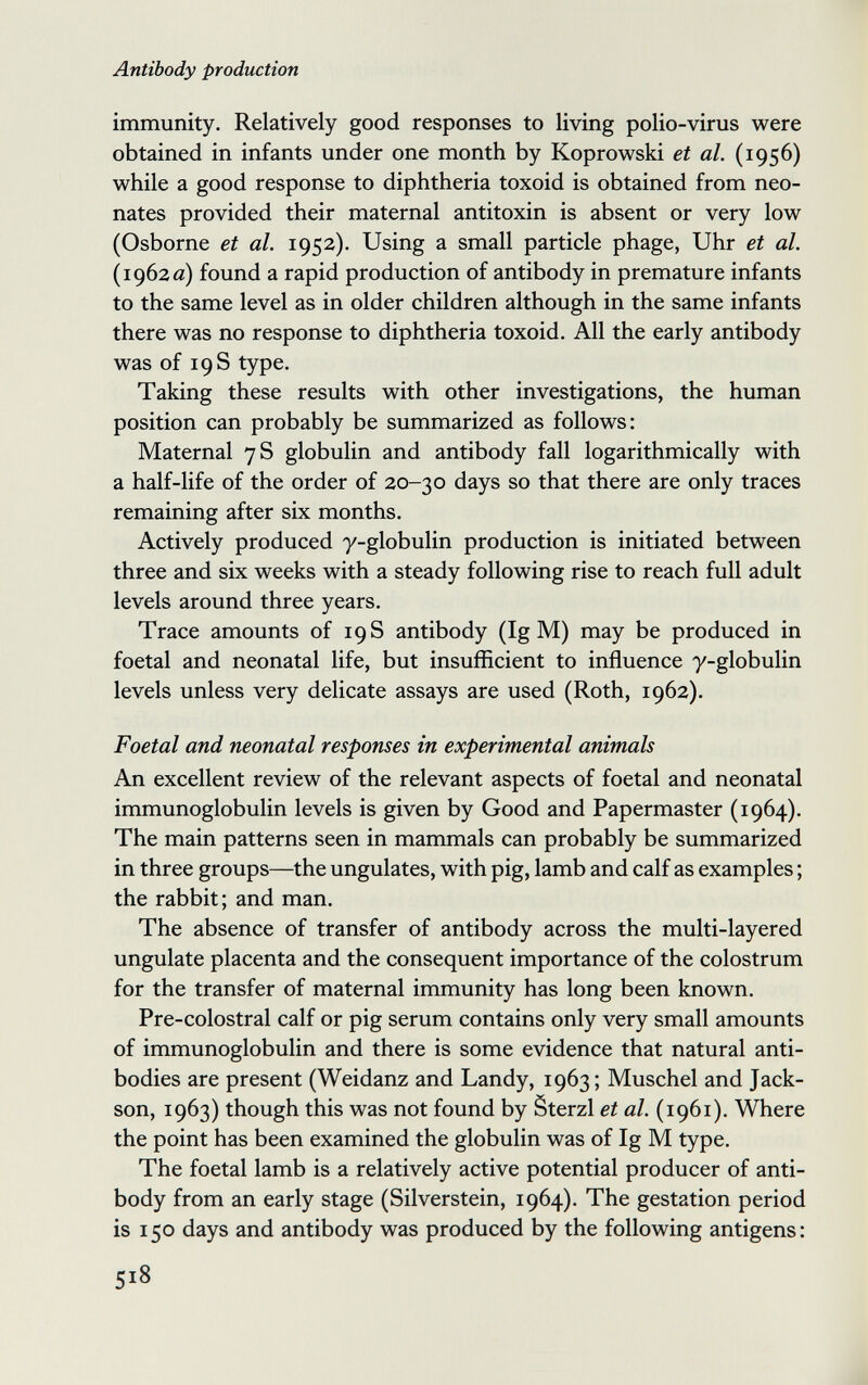 Antibody production immunity. Relatively good responses to living polio-virus were obtained in infants under one month by Koprowski et al. (1956) while a good response to diphtheria toxoid is obtained from neo¬ nates provided their maternal antitoxin is absent or very low (Osborne et al. 1952). Using a small particle phage, Uhr et al. (1962«) found a rapid production of antibody in premature infants to the same level as in older children although in the same infants there was no response to diphtheria toxoid. All the early antibody was of 19 S type. Taking these results with other investigations, the human position can probably be summarized as follows: Maternal 7 S globulin and antibody fall logarithmically with a half-life of the order of 20-30 days so that there are only traces remaining after six months. Actively produced y-globulin production is initiated between three and six weeks with a steady following rise to reach full adult levels around three years. Trace amounts of 19 S antibody (Ig M) may be produced in foetal and neonatal life, but insufficient to influence y-globulin levels unless very delicate assays are used (Roth, 1962). Foetal and neonatal responses in experimental animals An excellent review of the relevant aspects of foetal and neonatal immunoglobulin levels is given by Good and Papermaster (1964). The main patterns seen in mammals can probably be summarized in three groups—the ungulates, with pig, lamb and calf as examples ; the rabbit; and man. The absence of transfer of antibody across the multi-layered ungulate placenta and the consequent importance of the colostrum for the transfer of maternal immunity has long been known. Pre-colostral calf or pig serum contains only very small amounts of immunoglobulin and there is some evidence that natural anti¬ bodies are present (Weidanz and Landy, 1963 ; Muschel and Jack¬ son, 1963) though this was not found by Sterzi et al. (1961). Where the point has been examined the globulin was of Ig M type. The foetal lamb is a relatively active potential producer of anti¬ body from an early stage (Silverstein, 1964). The gestation period is 150 days and antibody was produced by the following antigens: 518