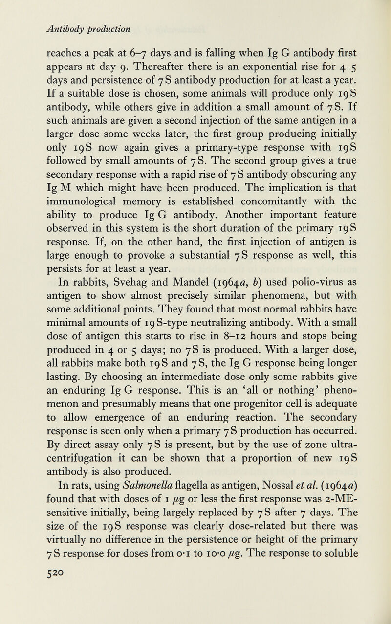Antibody production reaches a peak at 6-7 days and is falling when Ig G antibody first appears at day 9. Thereafter there is an exponential rise for 4-5 days and persistence of 7 S antibody production for at least a year. If a suitable dose is chosen, some animals will produce only 19 S antibody, while others give in addition a small amount of 7S. If such animals are given a second injection of the same antigen in a larger dose some weeks later, the first group producing initially only 19 S now again gives a primary-type response with 19 S followed by small amounts of 7 S. The second group gives a true secondary response with a rapid rise of 7 S antibody obscuring any Ig M which might have been produced. The implication is that immunological memory is established concomitantly with the ability to produce Ig G antibody. Another important feature observed in this system is the short duration of the primary 19 S response. If, on the other hand, the first injection of antigen is large enough to provoke a substantial 7 S response as well, this persists for at least a year. In rabbits, Svehag and Mandel (1964«, b) used polio-virus as antigen to show almost precisely similar phenomena, but with some additional points. They found that most normal rabbits have minimal amounts of i9S-type neutralizing antibody. With a small dose of antigen this starts to rise in 8-12 hours and stops being produced in 4 or 5 days; no 7S is produced. With a larger dose, all rabbits make both 19 S and 7S, the Ig G response being longer lasting. By choosing an intermediate dose only some rabbits give an enduring Ig G response. This is an ' all or nothing ' pheno¬ menon and presumably means that one progenitor cell is adequate to allow emergence of an enduring reaction. The secondary response is seen only when a primary 7 S production has occurred. By direct assay only 7 S is present, but by the use of zone ultra- centrifugation it can be shown that a proportion of new 19 S antibody is also produced. In rats, using Salmonella flagella as antigen, Nossal et al. (19640) found that with doses of i /¿g or less the first response was 2-ME- sensitive initially, being largely replaced by 7 S after 7 days. The size of the 19 S response was clearly dose-related but there was virtually no difference in the persistence or height of the primary 7 S response for doses from o*i to lo-o /¿g. The response to soluble 520