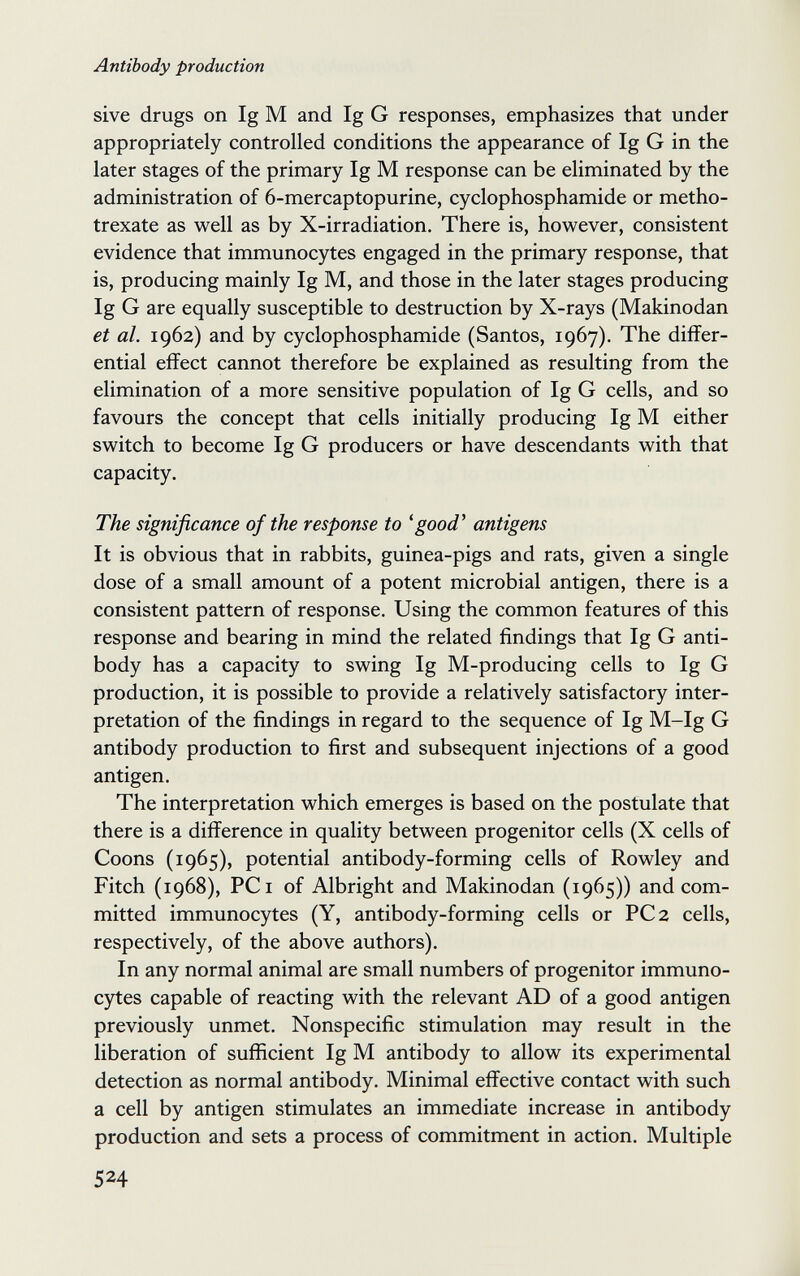 Antibody production sive drugs on Ig M and Ig G responses, emphasizes that under appropriately controlled conditions the appearance of Ig G in the later stages of the primary Ig M response can be eliminated by the administration of 6-mercaptopurine, cyclophosphamide or metho¬ trexate as well as by X-irradiation. There is, however, consistent evidence that immunocytes engaged in the primary response, that is, producing mainly Ig M, and those in the later stages producing Ig G are equally susceptible to destruction by X-rays (Makinodan et al. 1962) and by cyclophosphamide (Santos, 1967). The differ¬ ential effect cannot therefore be explained as resulting from the elimination of a more sensitive population of Ig G cells, and so favours the concept that cells initially producing Ig M either switch to become Ig G producers or have descendants with that capacity. The significance of the response to 'good^ antigens It is obvious that in rabbits, guinea-pigs and rats, given a single dose of a small amount of a potent microbial antigen, there is a consistent pattern of response. Using the common features of this response and bearing in mind the related findings that Ig G anti¬ body has a capacity to swing Ig M-producing cells to Ig G production, it is possible to provide a relatively satisfactory inter¬ pretation of the findings in regard to the sequence of Ig M-Ig G antibody production to first and subsequent injections of a good antigen. The interpretation which emerges is based on the postulate that there is a difference in quality between progenitor cells (X cells of Coons (1965), potential antibody-forming cells of Rowley and Fitch (1968), PC I of Albright and Makinodan (1965)) and com¬ mitted immunocytes (Y, antibody-forming cells or PC 2 cells, respectively, of the above authors). In any normal animal are small numbers of progenitor immuno- C5^es capable of reacting with the relevant AD of a good antigen previously unmet. Nonspecific stimulation may result in the liberation of sufficient Ig M antibody to allow its experimental detection as normal antibody. Minimal effective contact with such a cell by antigen stimulates an immediate increase in antibody production and sets a process of commitment in action. Multiple 524