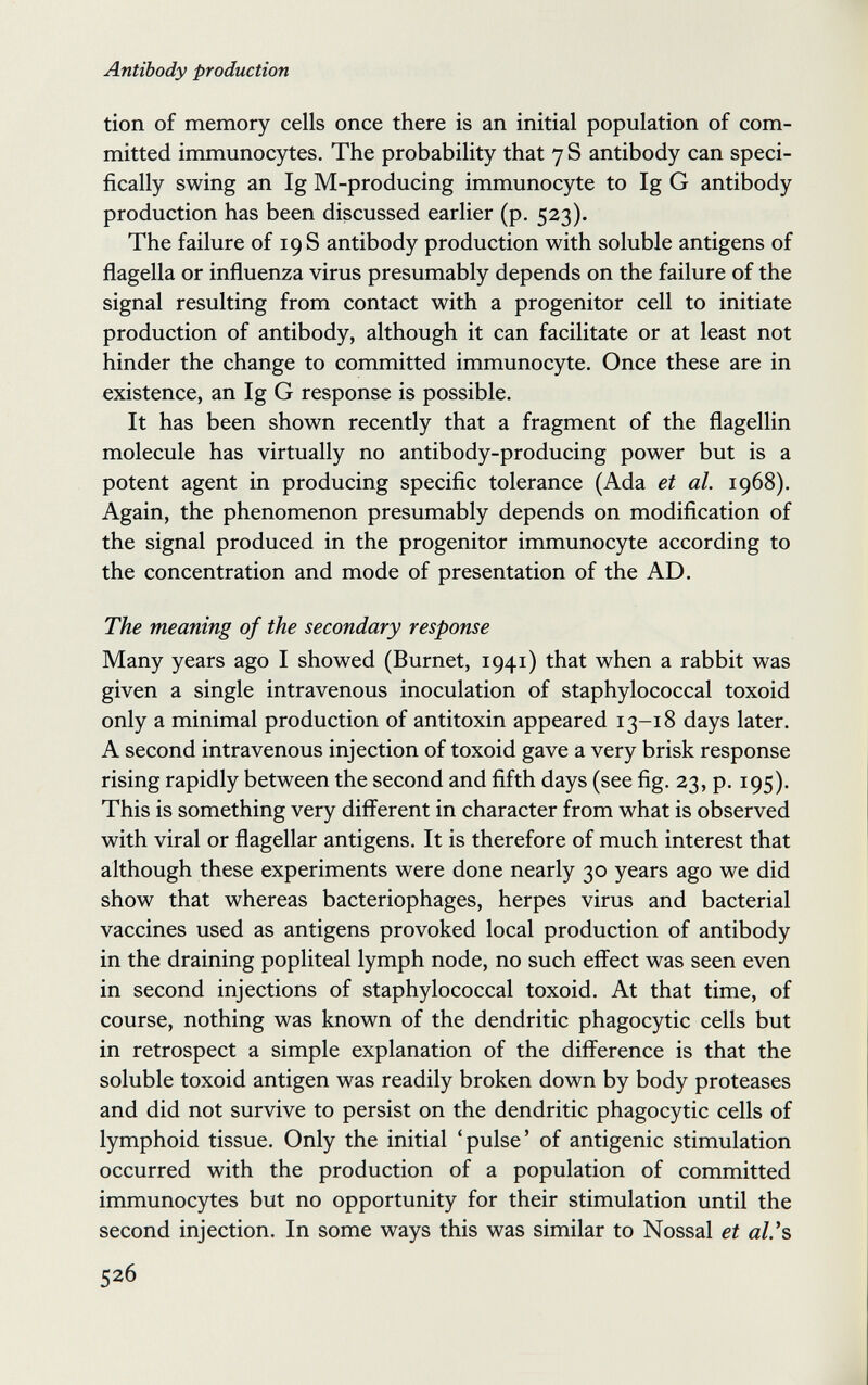 Antibody production tion of memory cells once there is an initial population of com¬ mitted immunocytes. The probability that 7 S antibody can speci¬ fically swing an Ig M-producing immunocyte to Ig G antibody production has been discussed earlier (p. 523). The failure of 19 S antibody production with soluble antigens of flagella or influenza virus presumably depends on the failure of the signal resulting from contact with a progenitor cell to initiate production of antibody, although it can facilitate or at least not hinder the change to committed immunocyte. Once these are in existence, an Ig G response is possible. It has been shown recently that a fragment of the flagellin molecule has virtually no antibody-producing power but is a potent agent in producing specific tolerance (Ada et al. 1968). Again, the phenomenon presumably depends on modification of the signal produced in the progenitor immunocyte according to the concentration and mode of presentation of the AD. The meaning of the secondary response Many years ago I showed (Burnet, 1941) that when a rabbit was given a single intravenous inoculation of staphylococcal toxoid only a minimal production of antitoxin appeared 13-18 days later. A second intravenous injection of toxoid gave a very brisk response rising rapidly between the second and fifth days (see fig. 23, p. 195). This is something very different in character from what is observed with viral or flagellar antigens. It is therefore of much interest that although these experiments were done nearly 30 years ago we did show that whereas bacteriophages, herpes virus and bacterial vaccines used as antigens provoked local production of antibody in the draining popliteal lymph node, no such effect was seen even in second injections of staphylococcal toxoid. At that time, of course, nothing was known of the dendritic phagocytic cells but in retrospect a simple explanation of the difference is that the soluble toxoid antigen was readily broken down by body proteases and did not survive to persist on the dendritic phagocytic cells of lymphoid tissue. Only the initial 'pulse' of antigenic stimulation occurred with the production of a population of committed immunocytes but no opportunity for their stimulation until the second injection. In some ways this was similar to Nossal et al.'s 526