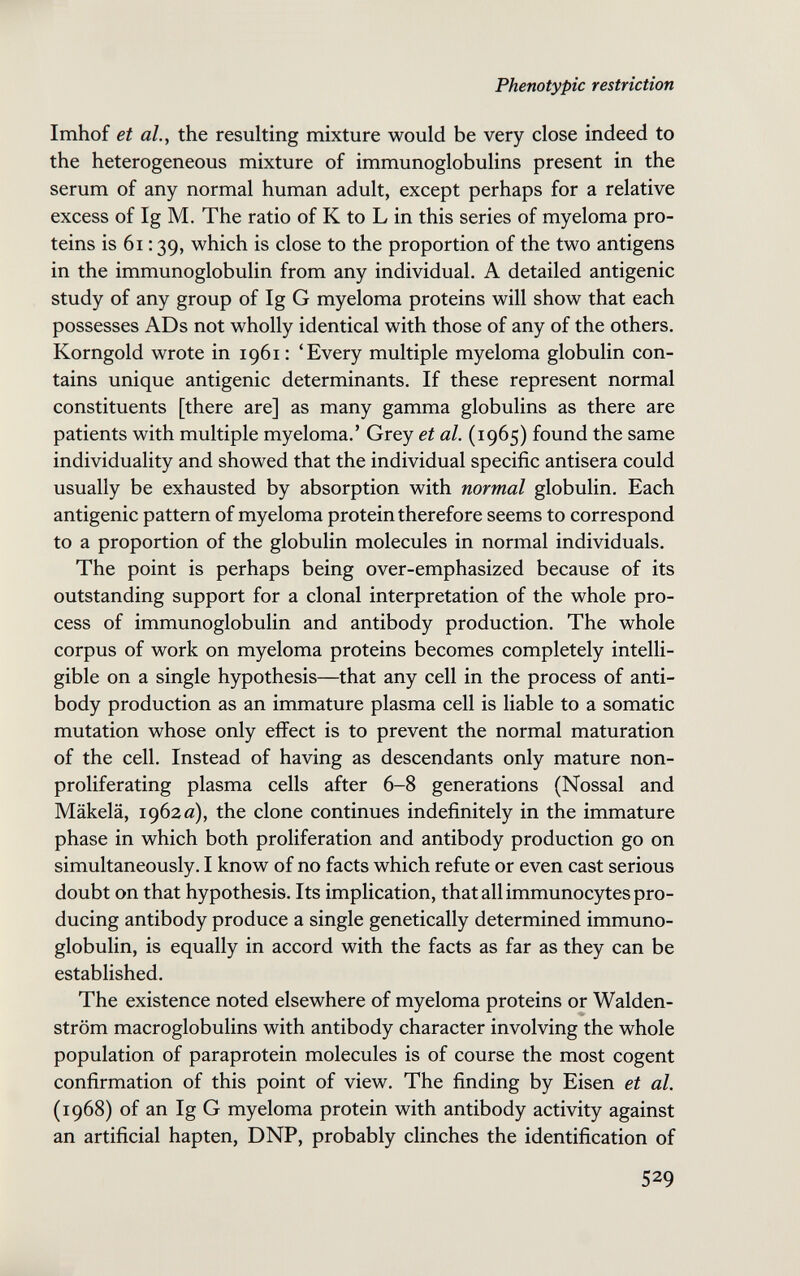 Phenotypic restriction Imhof et al., the resulting mixture would be very close indeed to the heterogeneous mixture of immunoglobulins present in the serum of any normal human adult, except perhaps for a relative excess of Ig M. The ratio of К to L in this series of myeloma pro¬ teins is 6i : 39, which is close to the proportion of the two antigens in the immunoglobulin from any individual. A detailed antigenic study of any group of Ig G myeloma proteins will show that each possesses ADs not wholly identical with those of any of the others. Korngold wrote in 1961: 'Every multiple myeloma globulin con¬ tains unique antigenic determinants. If these represent normal constituents [there are] as many gamma globulins as there are patients with multiple myeloma.' Grey et al. (1965) found the same individuality and showed that the individual specific antisera could usually be exhausted by absorption with normal globulin. Each antigenic pattern of myeloma protein therefore seems to correspond to a proportion of the globulin molecules in normal individuals. The point is perhaps being over-emphasized because of its outstanding support for a clonal interpretation of the whole pro¬ cess of immunoglobulin and antibody production. The whole corpus of work on myeloma proteins becomes completely intelli¬ gible on a single hypothesis—that any cell in the process of anti¬ body production as an immature plasma cell is liable to a somatic mutation whose only effect is to prevent the normal maturation of the cell. Instead of having as descendants only mature non- proliferating plasma cells after 6-8 generations (Nossal and Mäkelä, 1962 a), the clone continues indefinitely in the immature phase in which both proliferation and antibody production go on simultaneously. I know of no facts which refute or even cast serious doubt on that hypothesis. Its implication, that all immunocytes pro¬ ducing antibody produce a single genetically determined immuno¬ globulin, is equally in accord with the facts as far as they can be established. The existence noted elsewhere of myeloma proteins or Walden¬ strom macroglobulins with antibody character involving the whole population of paraprotein molecules is of course the most cogent confirmation of this point of view. The finding by Eisen et al. (1968) of an Ig G myeloma protein with antibody activity against an artificial hapten, DNP, probably clinches the identification of 529