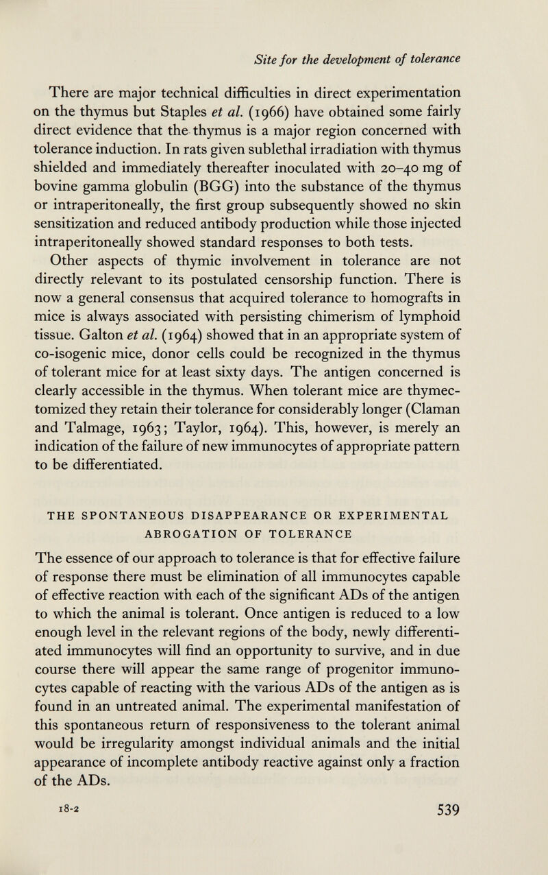 Site for the development of tolerance There are major technical difficulties in direct experimentation on the thymus but Staples et al. (1966) have obtained some fairly direct evidence that the thymus is a major region concerned with tolerance induction. In rats given sublethal irradiation with thymus shielded and immediately thereafter inoculated with 20-40 mg of bovine gamma globulin (BGG) into the substance of the thymus or intraperitoneally, the first group subsequently showed no skin sensitization and reduced antibody production while those injected intraperitoneally showed standard responses to both tests. Other aspects of thymic involvement in tolerance are not directly relevant to its postulated censorship function. There is now a general consensus that acquired tolerance to homografts in mice is always associated with persisting chimerism of lymphoid tissue. Galton et al. (1964) showed that in an appropriate system of co-isogenic mice, donor cells could be recognized in the thymus of tolerant mice for at least sixty days. The antigen concerned is clearly accessible in the thymus. When tolerant mice are thymec- tomized they retain their tolerance for considerably longer (Claman and Talmage, 1963; Taylor, 1964). This, however, is merely an indication of the failure of new immunocytes of appropriate pattern to be differentiated. THE SPONTANEOUS DISAPPEARANCE OR EXPERIMENTAL ABROGATION OF TOLERANCE The essence of our approach to tolerance is that for effective failure of response there must be elimination of all immunocytes capable of effective reaction with each of the significant AD s of the antigen to which the animal is tolerant. Once antigen is reduced to a low enough level in the relevant regions of the body, newly differenti¬ ated immunocytes will find an opportunity to survive, and in due course there will appear the same range of progenitor immuno¬ cytes capable of reacting with the various ADs of the antigen as is found in an untreated animal. The experimental manifestation of this spontaneous return of responsiveness to the tolerant animal would be irregularity amongst individual animals and the initial appearance of incomplete antibody reactive against only a fraction of the ADs. 539